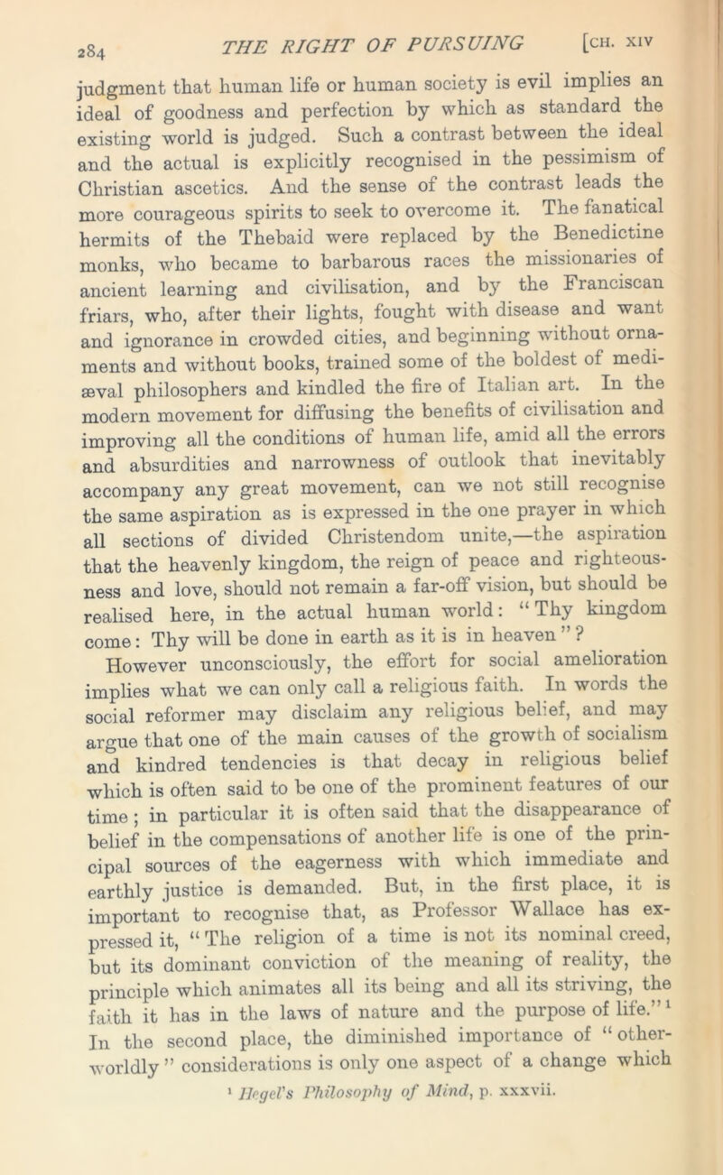 judgment that human life or human society is evil implies an ideal of goodness and perfection by which as standard the existing world is judged. Such a contrast between the ideal and the actual is explicitly recognised in the pessimism of Christian ascetics. And the sense of the contrast leads the more courageous spirits to seek to overcome it. The fanatical hermits of the Thebaid were replaced by the Benedictine monks, who became to barbarous races the missionaries of ancient learning and civilisation, and by the Franciscan friars, who, after their lights, fought with disease and want and ignorance in crowded cities, and beginning without orna- ments and without books, trained some of the boldest of medi- aeval philosophers and kindled the fire of Italian ait. In the modern movement for diffusing the benefits of civilisation and improving all the conditions of human life, amid all the eirors and absurdities and narrowness of outlook that inevitably accompany any great movement, can we not still recognise the same aspiration as is expressed in the one prayer in which all sections of divided Christendom unite,—the aspiration that the heavenly kingdom, the reign of peace and righteous- ness and love, should not remain a far-off vision, but should be realised here, in the actual human world: “Thy kingdom QQJ-Q0 • Thy will be done in earth as it is m hea\ en ? However unconsciously, the effort for social amelioration implies what we can only call a religious faith. In words the social reformer may disclaim any religious belief, and may argue that one of the main causes of the growth of socialism and kindred tendencies is that decay in religious belief which is often said to be one of the prominent features of our time ; in particular it is often said that the disappearance of belief in the compensations of another life is one of the prin- cipal sources of the eagerness with which immediate and earthly justice is demanded. But, in the first place, it is important to recognise that, as Professor Wallace has ex- pressed it, “ The religion of a time is not its nominal creed, but its dominant conviction of the meaning of reality, the principle which animates all its being and all its striving, the faith it has in the laws of nature and the purpose of life.” 1 In the second place, the diminished importance of “other- worldly ” considerations is only one aspect of a change which llngcl's Philosojihij of Mind, p. xxxvii. 1