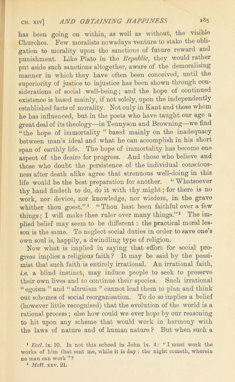 has been going on within, as well as without, the visible Churches. Few moralists nowadays venture to stake the obli- gation to morality upon the sanctions of future reward and punishment. Like Plato in the Republic, they would rather put aside such sanctions altogether, aware of the demoralising manner in which they have often been conceived, until the superiority of justice to injustice has been shown through con- siderations of social well-being; and the hope of continued existence is based mainly, if not solely, upon the independently established facts of morality. Not only in Kant and those whom he has influenced, but in the poets who have taught our age a great deal of its theology—in Tennyson and Browning—we find “the hope of immortality ” based mainly on the inadequacy between man’s ideal and what he can accomplish in his short span of earthly life. The hope of immortality has become one aspect of the desire for progress. And those who believe and those who doubt the persistence of the individual conscious- ness after death alike agree that strenuous well-doing in this life would be the best preparation for another. “ Whatsoever thy hand findeth to do, do it with thy might; for there is no work, nor device, nor knowledge, nor wisdom, in the grave whither thou goest.” 1 2 “ Thou hast been faithful over a few things; I will make thee ruler over many things.”3 The im- plied belief may seem to be different : the practical moral les- son is the same. To neglect social duties in order to save one’s own soul is, happily, a dwindling type of religion. Now what is implied in saying that effort for social pro- gress implies a religious faith ? It may be said by the pessi- mist that such faith is entirely irrational. An irrational faith, i.e. a blind instinct, may induce people to seek to preserve their own lives and to continue their species. Such irrational “ egoism ” and “ altruism ” cannot lead them to plan and think out schemes of social reorganisation. To do so implies a belief (however little recognised) that the evolution of the world is a rational process ; else how could we ever hope by our reasoning to hit upon any scheme that would work in harmony with the laws of nature and of human nature ? But when such a 1 Eccl. ix. 10. Is not this echoed in John ix. 4: “I must work the works of him that sent me, while it is day : the night cometh, wherein no man can work ” ?