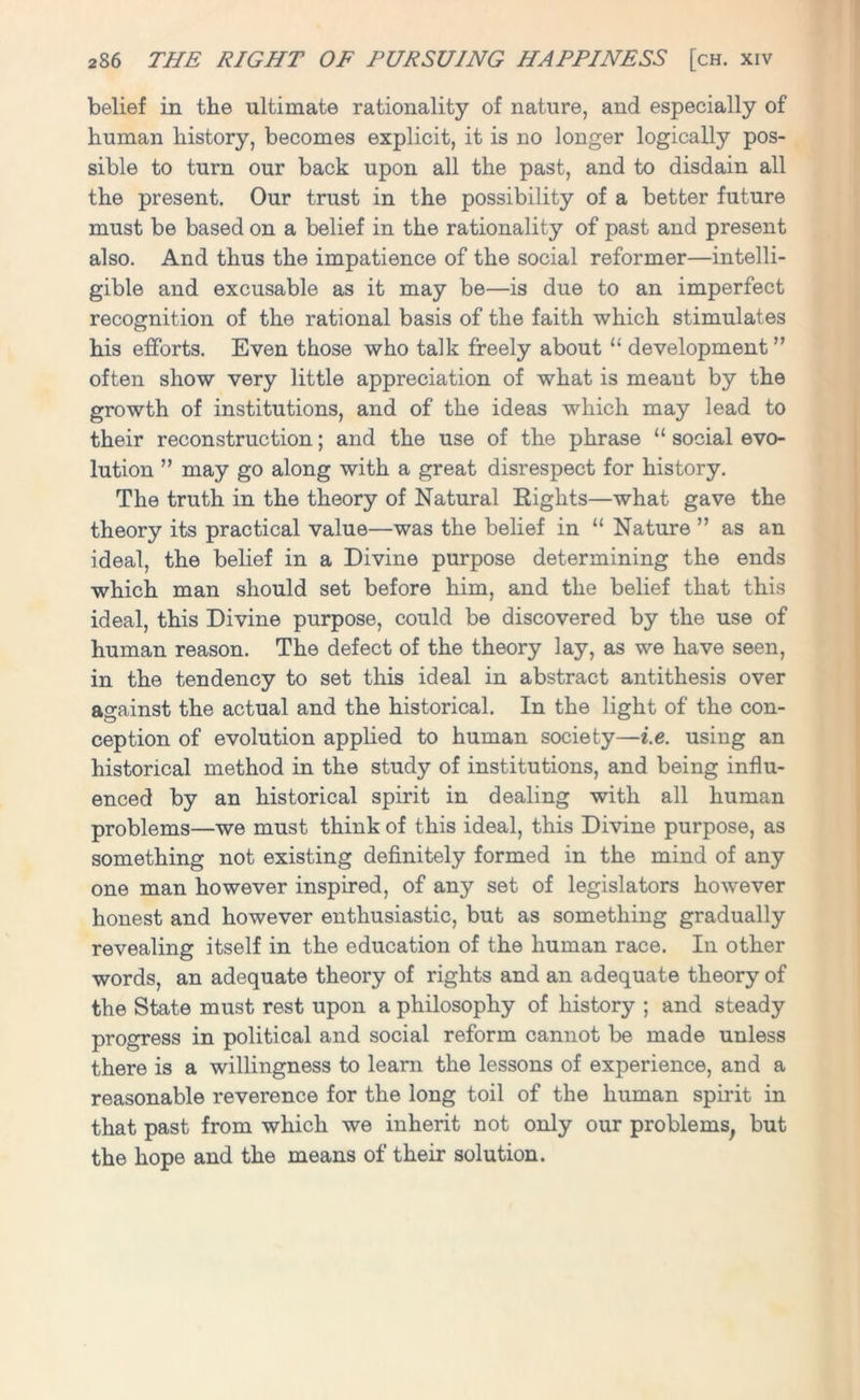 belief in the ultimate rationality of nature, and especially of human history, becomes explicit, it is no longer logically pos- sible to turn our back upon all the past, and to disdain all the present. Our trust in the possibility of a better future must be based on a belief in the rationality of past and present also. And thus the impatience of the social reformer—intelli- gible and excusable as it may be—is due to an imperfect recognition of the rational basis of the faith which stimulates his efforts. Even those who talk freely about 11 development ” often show very little appreciation of what is meaut by the growth of institutions, and of the ideas which may lead to their reconstruction; and the use of the phrase “ social evo- lution ” may go along with a great disrespect for history. The truth in the theory of Natural Eights—what gave the theory its practical value—was the belief in “ Nature ” as an ideal, the belief in a Divine purpose determining the ends which man should set before him, and the belief that this ideal, this Divine purpose, could be discovered by the use of human reason. The defect of the theory lay, as we have seen, in the tendency to set this ideal in abstract antithesis over against the actual and the historical. In the light of the con- ception of evolution applied to human society—i.e. using an historical method in the study of institutions, and being influ- enced by an historical spirit in dealing with all human problems—we must think of this ideal, this Divine purpose, as something not existing definitely formed in the mind of any one man however inspired, of any set of legislators however honest and however enthusiastic, but as something gradually revealing itself in the education of the human race. In other words, an adequate theory of rights and an adequate theory of the State must rest upon a philosophy of history ; and steady progress in political and social reform cannot be made unless there is a willingness to learn the lessons of experience, and a reasonable reverence for the long toil of the human spirit in that past from which we inherit not only our problems, but the hope and the means of their solution.