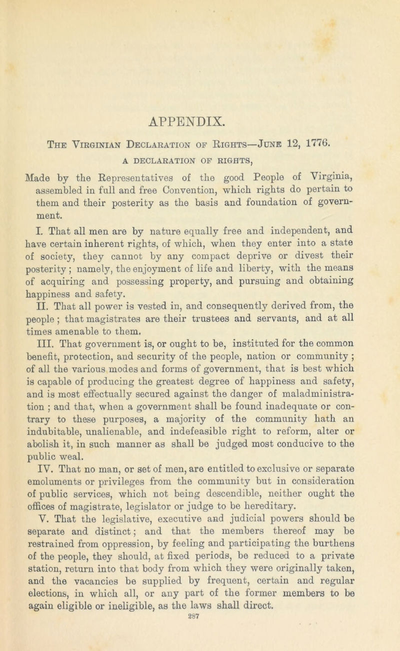 APPENDIX. The Virginian Declaration of Rights—June 12, 1776. A DECLARATION OF RIGHTS, Made by the Representatives of the good People of Virginia, assembled in full and free Convention, which rights do pertain to them and their posterity as the basis and foundation of govern- ment. I. That all men are by nature equally free and independent, and have certain inherent rights, of which, when they enter into a state of society, they cannot by any compact deprive or divest their posterity ; namely, the enjoyment of life and liberty, with the means of acquiring and possessing property, and pursuing and obtaining happiness and safety. II. That all power is vested in, and consequently derived from, the people ; that magistrates are their trustees and servants, and at all times amenable to them. III. That government is, or ought to be, instituted for the common benefit, protection, and security of the people, nation or community ; of all the various modes and forms of government, that is best which is capable of producing the greatest degree of happiness and safety, and is most effectually secured against the danger of maladministra- tion ; and that, when a government shall be found inadequate or con- trary to these purposes, a majority of the community hath an indubitable, unalienable, and indefeasible right to reform, alter or abolish it, in such manner as shall be judged most conducive to the public weal. IV. That no man, or set of men, are entitled to exclusive or separate emoluments or privileges from the community but in consideration of public services, which not being descendible, neither ought the offices of magistrate, legislator or judge to be hereditary. V. That the legislative, executive and judicial powers should be separate and distinct; and that the members thereof may be restrained from oppression, by feeling and participating the burthens of the people, they should, at fixed periods, be reduced to a private station, return into that body from which they were originally taken, and the vacancies be supplied by frequent, certain and regular elections, in which all, or any part of the former members to be again eligible or ineligible, as the laws shall direct.