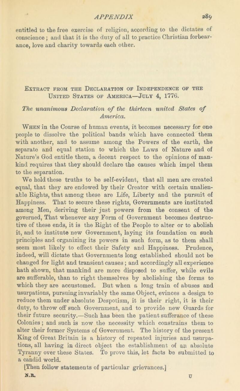 entitled to the free exercise of religion, according to the dictates of conscience ; and that it is the duty of all to practice Christian forbear- ance, love and charity towards each other. Extract from the Declaration of Independence of the United States of America—July 4, 1776. The unanimous Declaration of the thirteen united States of America. When in the Course of human events, it becomes necessary for one people to dissolve the political bands which have connected them with another, and to assume among the Powers of the earth, the separate and equal station to which the Laws of Nature and of Nature’s God entitle them, a decent respect to the opinions of man- kind requires that they should declare the causes which impel them to the separation. We hold these truths to be self-evident, that all men are created equal, that they are endowed by their Creator with certain unalien- able Rights, that among these are Life, Liberty and the pursuit of Happiness. That to secure these rights, Governments are instituted among Men, deriving their just powers from the consent of the governed, That whenever any Form of Government becomes destruc- tive of these ends, it is the Right of the People to alter or to abolish it, and to institute new Government, laying its foundation on such principles and organizing its powers in such form, as to them shall seem most likely to effect their Safety and Happiness. Prudence, indeed, will dictate that Governments long established should not be changed for light and transient causes ; and accordingly all experience hath shown, that mankind are more disposed to suffer, while evils are sufferable, than to right themselves by abolishing the forms to which they are accustomed. But when a long train of abuses and usurpations, pursuing invariably the same Object, evinces a design to reduce them under absolute Despotism, it is their right, it is their duty, to throw off such Government, and to provide new Guards for their future security.—Such has been the patient sufferance of these Colonies ; and such is now the necessity which constrains them to alter their former Systems of Government. The history of the present King of Great Britain is a history of repeated injuries and usurpa- tions, all having in direct object the establishment of an absolute Tyranny over these States. To prove this, let facts be submitted to a candid world. [Then follow statements of particular grievances.] N.B. U