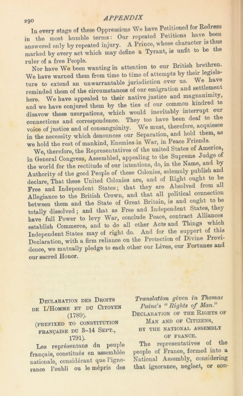 In every stage of these Oppressions We have Petitioned for Redress in the most humble terms: Our repeated Petitions have been answered only by repeated injury. A Prince, whose character is thus marked by every act which may define a Tyrant, is un t to e ruler of a free People. , , Nor have We been wanting in attention to our British brethre . We have warned them from time to time of attempts by their e„ ture to extend an unwarrantable jurisdiction over us. ® av® reminded them of the circumstances of our emigration and settlement here. We have appealed to their native justice and magnammi y, and we have conjured them by the ties of our common kindred to disavow these usurpations, which would inevitably interrupt our connections and correspondence. They too have been dea to e voice of justice and of consanguinity. We must, therefore acquiesce in the necessity which denounces our Separation, and ho t em, as we hold the rest of mankind, Enemies in War, in Peace I rien s. . We, therefore, the Representatives of the united States of America, in General Congress, Assembled, appealing to the Supreme Judge ot the world for the rectitude of our intentions, do, in the Name and by Authority of the good People of these Colonies, solemnly publish and declare, That these United Colonies are, and of Right ought to be Free and Independent States; that they are Absolved from all Allegiance to the British Crown, and that all political connection between them and the State of Great Britain, is and ought to be totally dissolved; and that as Free and Independent States, they have full Power to levy War, conclude Peace, contract Alliances establish Commerce, and to do all other Acts and Things w ic Independent States may of right do. And for the support of this Declaration, with a firm reliance on the Protection of Divine Provi- dence, we mutually pledge to each other our Lives, our Fortunes and our sacred Honor. Declaration des Droits DE L’HOMME ET DU ClTOYEN (1789). (PREFIXED TO CONSTITUTION FRANQAISE DU 3-14 SEPT., 1791). Les repr6sentans du peuple franQais, constitues en assembles nationals, considerant que 1 igno- rance l’oubli ou le mepris des Translation given in Thomas Paine's “ Rights of Man. Declaration of the Rights of Man and of Citizens, BY THE NATIONAL ASSEMBLY OF FRANCE. The representatives of the people of France, formed into a National Assembly, considering that ignorance, neglect, or con-