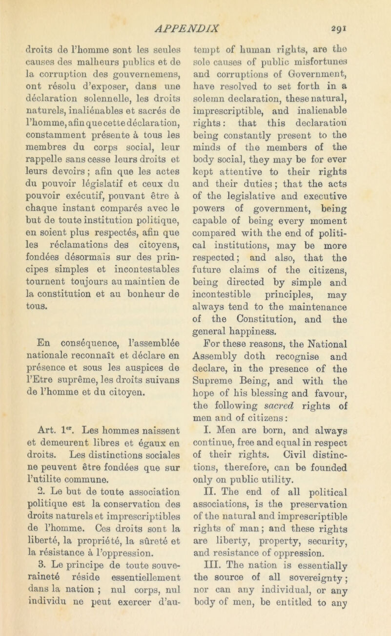 droits de l’homme sont les seules causes dos malheurs publics et de la corruption des gouvernemens, ont resolu d’exposer, dans une declaration solennelle, les droits naturels, inalienables et sacres de l’homme, afin que cette declaration, constamment presente k tous les membres du corps social, leur rappelle sans cesse leurs droits et leurs devoirs; afin que les actes du pouvoir legislatif et ceux du pouvoir executif, pouvant etre a cbaque instant compares avec le but de toute institution politique, en soient plus respectes, afin que les reclamations des citoyens, fondees desormais sur des prin- cipes simples et incontestables tournent toujours au maintien de la constitution et au bonheur de tous. En consequence, l’assemblee nationale reconnait et declare en presence et sous les auspices de l’Etre supreme, les droits suivans de l’homme et du citoyen. Art. ler. Les hommes naissent et demeurent libres et egaux en droits. Les distinctions sociales ne peuvent etre fondees que sur l’utilite commune. 2. Le but de toute association politique est la conservation des droits naturels et imprescriptibles de l’homme. Ces droits sont la liberte, la propriety, la surete et la resistance & l’oppression. 3. Le principe de toute souve- rainet6 reside essentiellement dans la nation ; nul corps, nul individu ne peut exercer d’au- tempt of human rights, are the sole causes of public misfortunes and corruptions of Government, have resolved to set forth in a solemn declaration, these natural, imprescriptible, and inalienable rights: that this declaration being constantly present to the minds of the members of the body social, they may be for ever kept attentive to their rights and their duties; that the acts of the legislative and executive powers of government, being capable of being every moment compared with the end of politi- cal institutions, may be more respected; and also, that the future claims of the citizens, being directed by simple and incontestible principles, may always tend to the maintenance of the Constitution, and the general happiness. For these reasons, the National Assembly doth recognise and declare, in the presence of the Supreme Being, and with the hope of his blessing and favour, the following sacred rights of men and of citizens: I. Men are born, and always continue, free and equal in respect of their rights. Civil distinc- tions, therefore, can be founded only on public utility. II. The end of all political associations, is the preservation of the natural and imprescriptible rights of man; and these rights are liberty, property, security, and resistance of oppression. III. The nation is essentially the source of all sovereignty; nor can any individual, or any body of men, be entitled to any