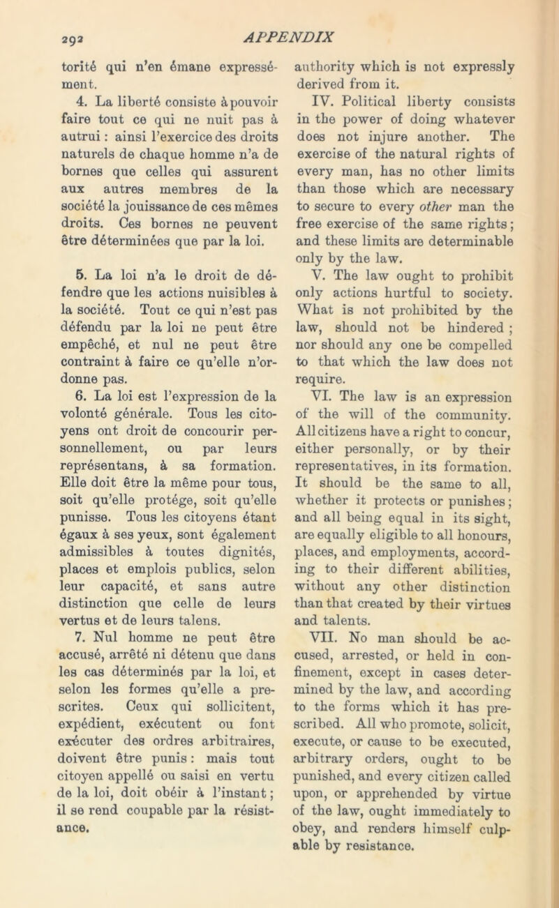 293 torit6 qui n’en 6mane expresse- ment. 4. La liberty consiste &pouvoir faire tout ce qui ne nuit pas k autrui: ainsi l’exercice des droits naturels de chaque homme n’a de bornes que celles qui assurent aux autres membres de la societe la jouissance de ces memes droits. Ces bornes ne peuvent etre determinees que par la loi. 5. La loi n’a le droit de de- fendre que les actions nuisibles a la societe. Tout ce qui n’est pas d^fendu par la loi ne peut etre empech6, et nul ne peut etre contraint 4 faire ce qu’elle n’or- donne pas. 6. La loi est l’expression de la volonte generale. Tous les cito- yens ont droit de concourir per- sonnellement, ou par leurs representans, & sa formation. Elle doit etre la meme pour tous, soit qu’elle protege, soit qu’elle punisse. Tous les citoyens etant 6gaux k ses yeux, sont egalement admissibles k toutes dignites, places et emplois publics, selon leur capacite, et sans autre distinction que celle de leurs vertus et de leurs talens. 7. Nul homme ne peut etre accuse, arrete ni detenu que dans les cas determines par la loi, et selon les formes qu’elle a pre- scrites. Ceux qui sollicitent, expedient, ex^cutent ou font ex-ecuter des ordres arbitrages, doivent etre punis: mais tout citoyen appelle ou saisi en vertu de la loi, doit obeir a l’instant; il se rend coupable par la resist- ance. authority which is not expressly derived from it. IV. Political liberty consists in the power of doing whatever does not injure another. The exercise of the natural rights of every man, has no other limits than those which are necessary to secure to every other man the free exercise of the same rights; and these limits are determinable only by the law. V. The law ought to prohibit only actions hurtful to society. What is not prohibited by the law, should not be hindered ; nor should any one be compelled to that which the law does not require. VI. The law is an expression of the will of the community. All citizens have a right to concur, either personally, or by their representatives, in its formation. It should be the same to all, whether it protects or punishes; and all being equal in its sight, are equally eligible to all honours, places, and employments, accord- ing to their different abilities, without any other distinction than that created by their virtues and talents. VII. No man should be ac- cused, arrested, or held in con- finement, except in cases deter- mined by the law, and according to the forms which it has pre- scribed. All who promote, solicit, execute, or cause to be executed, arbitrary orders, ought to be punished, and every citizen called upon, or apprehended by virtue of the law, ought immediately to obey, and renders himself culp- able by resistance.