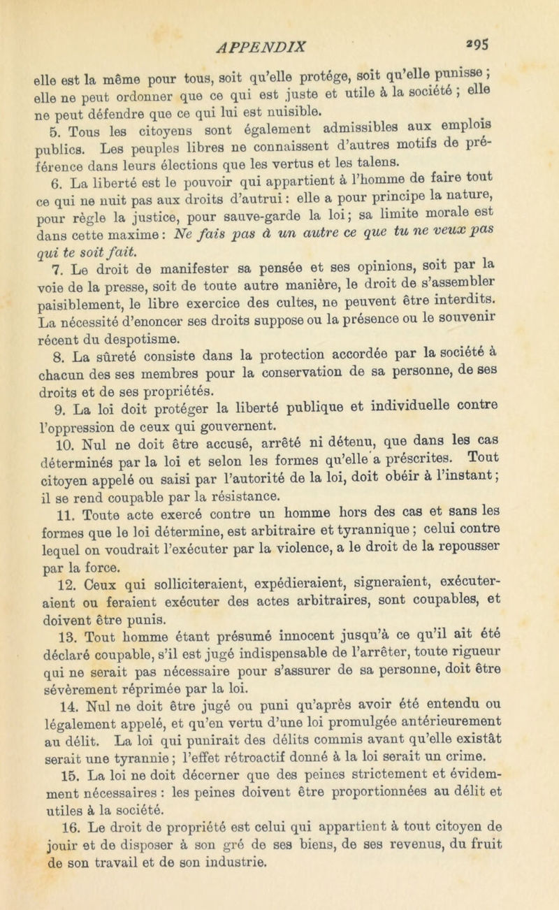 elle est la meme pour tous, soit qu’elle protege, soit qu’elle pumsse ; elle ne peut ordonner que ce qui est juste et utile k la society ; e e ne peut defendre que ce qui lui est nuisible. 5. Tous les citoyens sont egalement admissibles aux emplois publics. Les peuples libres ne connaissent d’autres motifs de pre- ference dans leurs elections que les vertus et les talens. 6. La liberte est le pouvoir qui appartient a l’komme de faire tout ce qui ne nuit pas aux droits d’autrui: elle a pour principe la nature, pour regie la justice, pour sauve-garde la loi; sa limite morale est dans cette maxime: Ne fais pas d un autre ce que tu ne veux pas qui te soit fait. 7. Le droit de manifester sa pensee et ses opinions, soit par la voie de la presse, soit de toute autre maniere, le droit de s’assembler paisiblement, le libre exercice des cultes, ne peuvent etre interdits. La necessite d’enoncer ses droits suppose ou la presence ou le souvenir recent du despotisms. 8. La surete consists dans la protection accordee par la societe k chacun des ses membres pour la conservation de sa personne, de ses droits et de ses proprietes. 9. La loi doit proteger la liberte publique et individuelle contre l’oppression de ceux qui gouvernent. 10. Nul ne doit etre accuse, arrete ni detenu, que dans les cas determines par la loi et selon les formes qu’elle a prescrites. Tout citoyen appele ou saisi par l’autorite de la loi, doit obeir a l’instant; il se rend coupable par la resistance. 11. Toute acte exerce contre un homme liors des cas et sans les formes que le loi determine, est arbitraire et tyrannique ; celui contre lequel on voudrait l’executer par la violence, a le droit de la repousser par la force. 12. Ceux qui solliciteraient, expedieraient, signeraient, executer- aient ou feraient executor des actes arbitraires, sont coupables, et doivent etre punis. 13. Tout homme etant presume innocent jusqu’a ce qu’il ait ete declare coupable, s’il est juge indispensable de l’arreter, toute rigueur qui ne serait pas n^cessaire pour s’assurer de sa personne, doit etre severement reprimee par la loi. 14. Nul ne doit etre juge ou puni qu’apres avoir ete entendu ou legalement appele, et qu’en vertu d’une loi promulgee anterieurement au delit. La loi qui punirait des delits commis avant qu’elle existat serait une tyrannic; l’effet retroactif donne k la loi serait un crime. 15. La loi ne doit decerner que des peinos strictement et evidem- ment necessaires : les peines doivent etre proportionnees au delit et utiles & la societe. 16. Le droit de propriete est celui qui appartient k tout citoyen de jouir et de disposer & son gre de ses biens, de ses revenus, du fruit de son travail et de son industrie.