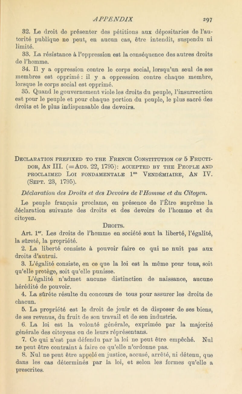 32. Le droit de presenter des petitions aux depositaries de l’au- torite publique ne peut, en aucun cas, etre intendit, suspendu ni limite. 33. La resistance & l’oppression est la consequence des autres droits de l’homme. 34. II y a oppression contre le corps social, lorsqu’un seul de ses membres est opprime: il y a oppression contre chaque membre, lorsque le corps social est opprime. 35. Quand le gouvernement viole les droits du peuple, l’insurrection est pour le peuple et pour chaque portion du peuple, le plus sacre des droits et le plus indispensable des devoirs. Declaration prefixed to the French Constitution of 5 Fructi- dor, An III. (=Aug. 22, 1795): accepted by the People and PROCLAIMED Loi FONDAMENTALE 1ER VENDEMIAIRE, An IV. (Sept. 23, 1795). Declaration des Droits et des Devoirs de VHomme et du Citoyen. Le peuple franpais proclame, en presence de l’Etre supreme la declaration suivante des droits et des devoirs de l’homme et du citoyen. Droits. Art. l*r. Les droits de l’homme en societe sont la liberte, l’egalite, la surete, la propriete. 2. La liberty consiste a pouvoir faire ce qui ne nuit pas aux droits d’autrui. 3. L’egalite consiste, en ce que la loi est la meme pour tous, soit qu’elle protege, soit qu’elle punisse. L’egalite n’admet aucune distinction de naissance, aucune heredite de pouvoir. 4. La stirete resulte du concours de tous pour assurer les droits de chacun. 5. La propriete est le droit de jouir et de disposer de ses biens, de ses revenus, du fruit de son travail et de son industrie. 6. La loi est la volonte generale, exprimee par la majorite gen6rale des citoyens ou de leurs representans. 7. Ce qui n’est pas defendu par la loi ne peut etre empeche. Nul ne peut etre contraint a faire ce qu’elle n’ordonne pas. 8. Nul ne peut etre appeleen justice, accuse, arrete, ni detenu, que dans les cas determines par la loi, et selon les formes qu’elle a prescrites.