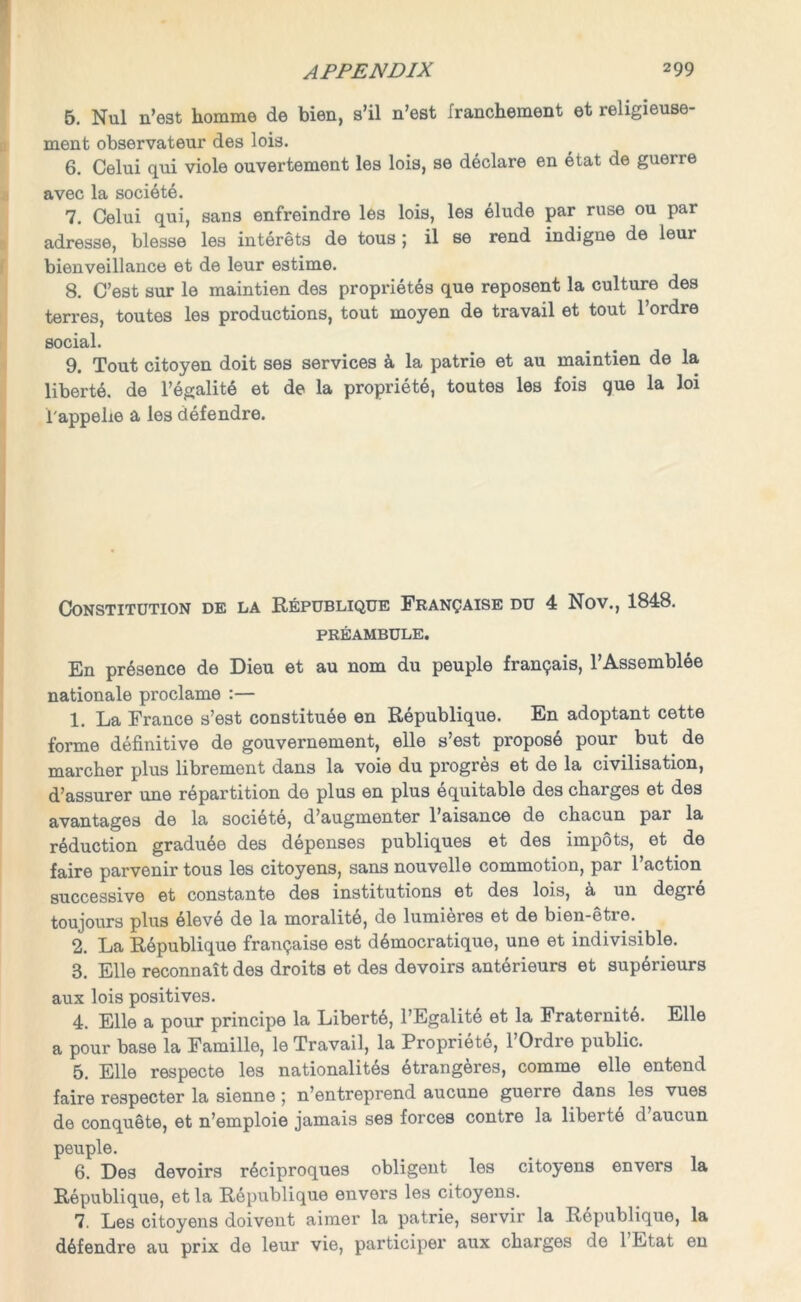 5. Nul n’est homme de bien, s’il n’est franchement et religieuse- ment observateur des lois. 6. Celui qui viole ouvertement les lois, se declare en etat de guerre avec la societe. 7. Celui qui, sans enfreindre les lois, les elude par ruse ou pai adresse, blesse les interets de tous ; il se rend indigne de leur bienveillance et de leur estime. 8. C’est sur le maintien des proprietes que reposent la culture des terres, toutes les productions, tout moyen de travail et tout l’ordre social. 9. Tout citoyen doit ses services & la patrie et au maintien de la liberte. de l’tgalitt et de la propriety toutes les fois que la loi l'appehe a les defendre. Constitution de la Republique Francaise du 4 Nov., 1848. PREAMBULE. En presence de Dieu et au nom du peuple fran9ais, l’Assemblte nationale proclame :— 1. La France s’est constitute en Rtpublique. En adoptant cette forme definitive de gouvernement, elle s’est propost pour but de marcher plus librement dans la voie du progres et de la civilisation, d’assurer une rtpartition de plus en plus tquitable des charges et des avantages de la socittt, d’augmenter l’aisance de chacun par la rtduction gradute des dtpenses publiques et des impots, et . de faire parvenir tous les citoyens, sans nouvelle commotion, par l’action successive et constante des institutions et des lois, a un degie toujours plus tlevt de la moralitt, de lumieres et de bien-etre. 2. La Rtpublique franpaise est dtmocratique, une et indivisible. 3. Elle reconnait des droits et des devoirs anttrieurs et suptrieurs aux lois positives. 4. Elle a pour principe la Liberte, l’Egalite et la Fraternitt. Elle a pour base la Famille, le Travail, la Proprittt, l’Ordre public. 5. Elle respecte les nationalitts ttrangeres, comme elle entend faire respecter la sienne; n’entreprend aucune guerre dans les vues de conquete, et n’emploie jamais ses forces contre la libertt d’aucun peuple. 6. Les devoirs rtciproques obligent les citoyens envers la Rtpublique, et la Rtpublique envers les citoyens. 7. Les citoyens doivent aimer la patrie, servir la Rtpublique, la dtfendre au prix de leur vie, participer aux charges de 1 Ltat en