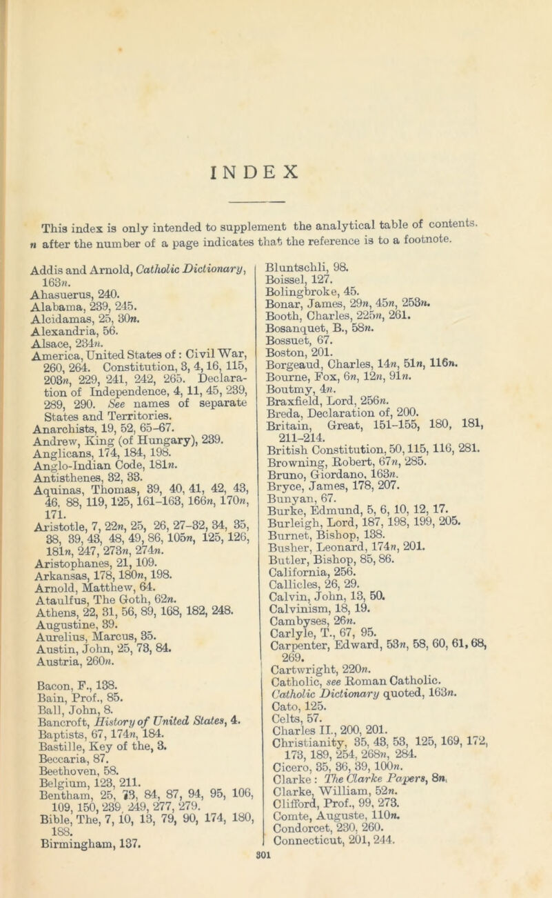 INDEX This index is only intended to supplement the analytical table of contents. n after the number of a page indicates that the reference is to a footnote. Addis and Arnold, Catholic Dictionary, 163m. Ahasuerus, 240. Alabama, 239, 245. Alcidamas, 25, 30n. Alexandria, 56. Alsace, 234m. America, United States of: Civil War, 260, 264. Constitution, 3, 4,16, 115, 203m, 229, 241, 242, 265. Declara- tion of Independence, 4, 11, 45, 239, 289, 290. See names of separate States and Territories. Anarchists, 19, 52, 65-67. Andrew, King (of Hungary), 239. Anglicans, 174, 184, 198. Anglo-Indian Code, 181m. Antisthenes, 32, 33. Aquinas, Thomas, 39, 40, 41, 42, 43, 46. 88, 119,125,161-163, 166m, 170m, 171. Aristotle, 7, 22m, 25, 26, 27-32, 34, 35, 38, 39, 43, 48, 49, 86, 105m, 125, 126, 181m, 247, 273m, 274m. Aristophanes, 21, 109. Arkansas, 178, 180m, 198. Arnold, Matthew, 64. Ataulfus, The Goth, 62m. Athens, 22, 31, 56, 89, 168, 182, 248. Augustine, 39. Aurelius, Marcus, 35. Austin, John, 25, 73, 84. Austria, 260m. Bacon, F., 138. Bain, Prof., 85. Ball, John, 8. Bancroft, History of United States, 4. Baptists, 67, 174m, 184. Bastille, Key of the, 3. Beccaria, 87. Beethoven, 58. Belgium, 123, 211. Bentham, 25, *3, 84, 87, 94, 95, 106, 109, 150, 239 249, 277, 279. Bible, The, 7, 10, 13, 79, 90, 174, 180, 188. Birmingham, 137. Bluntschli, 98. Boissel, 127. Boling broke, 45. Bonar, James, 29m, 45m, 253m. Booth, Charles, 225m, 261. Bosanquet, B., 58m. Bossuet, 67. Boston, 201. Borgeaud, Charles, 14m, 51m, 116n. Bourne, Fox, 6m, 12m, 91m. Boutmy, 4m. Braxfield, Lord, 256m. Breda, Declaration of, 200. Britain, Great, 151-155, 180, 181, 211-214. British Constitution, 50,115, 110, 281. Browning, Robert, 67m, 285. Bruno, Giordano, 163m. Bryce, James, 178, 207. Bunyan, 67. Burke, Edmund, 5, 6, 10, 12, 17. Burleigh, Lord, 187, 198, 199, 205. Burnet, Bishop, 138. Busher, Leonard, 174m, 201. Butler, Bishop, 85, 86. California, 256. Callicles, 26, 29. Calvin, John, 13, 50. Calvinism, 18, 19. Cambyses, 26m. Carlyle, T., 67, 95. Carpenter, Edward, 53m, 58, 60, 61, 68, 269. , Cartwright, 220m. I Catholic, see Roman Catholic. Catholic Dictionary quoted, 163m. Cato, 125. Celts, 57. Charles II., 200, 201. Christianity, 35, 43, 53, 125, 169, 172, 173, 189, 254, 268m, 284. Cicero, 35, 36, 39, 100m. Clarke : The Clarke Papers, 8m, Clarke. William, 52m. Clifford, Prof., 99, 273. Comte, Auguste, 110m. Condorcet, 230, 260. Connecticut, 201, 244.