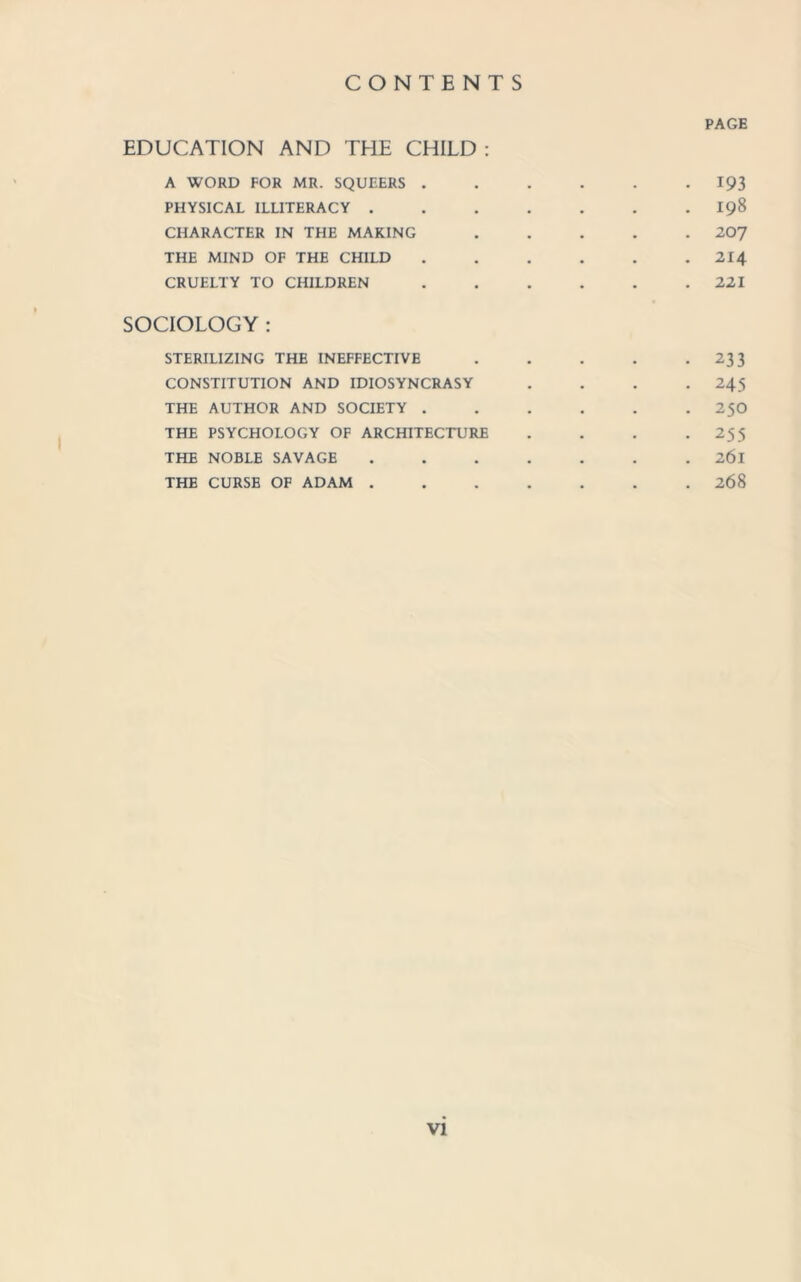 PAGE EDUCATION AND THE CHILD : A WORD FOR MR. SQUEERS.193 PHYSICAL ILLITERACY.198 CHARACTER IN THE MAKING.207 THE MIND OF THE CHILD ...... 214 CRUELTY TO CHILDREN . . . . . .221 SOCIOLOGY : STERILIZING THE INEFFECTIVE.233 CONSTITUTION AND IDIOSYNCRASY .... 245 THE AUTHOR AND SOCIETY . . . . . . 25O THE PSYCHOLOGY OF ARCHITECTURE . . . .255 THE NOBLE SAVAGE ....... 26l THE CURSE OF ADAM.268