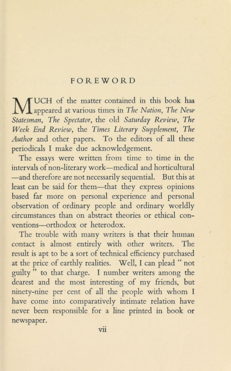 FOREWORD MUCH of the matter contained in this book has appeared at various times in The Nation, The New Statesman, The Spectator, the old Saturday Review, The Week End Review, the Times Literary Supplement, The Author and other papers. To the editors of all these periodicals I make due acknowledgement. The essays were written from time to time in the intervals of non-literary work—medical and horticultural —and therefore are not necessarily sequential. But this at least can be said for them—that they express opinions based far more on personal experience and personal observation of ordinary people and ordinary worldly circumstances than on abstract theories or ethical con¬ ventions—orthodox or heterodox. The trouble with many writers is that their human contact is almost entirely with other writers. The result is apt to be a sort of technical efficiency purchased at the price of earthly realities. Well, I can plead “ not guilty ” to that charge. I number writers among the dearest and the most interesting of my friends, but ninety-nine per cent of all the people with whom I have come into comparatively intimate relation have never been responsible for a line printed in book or newspaper.