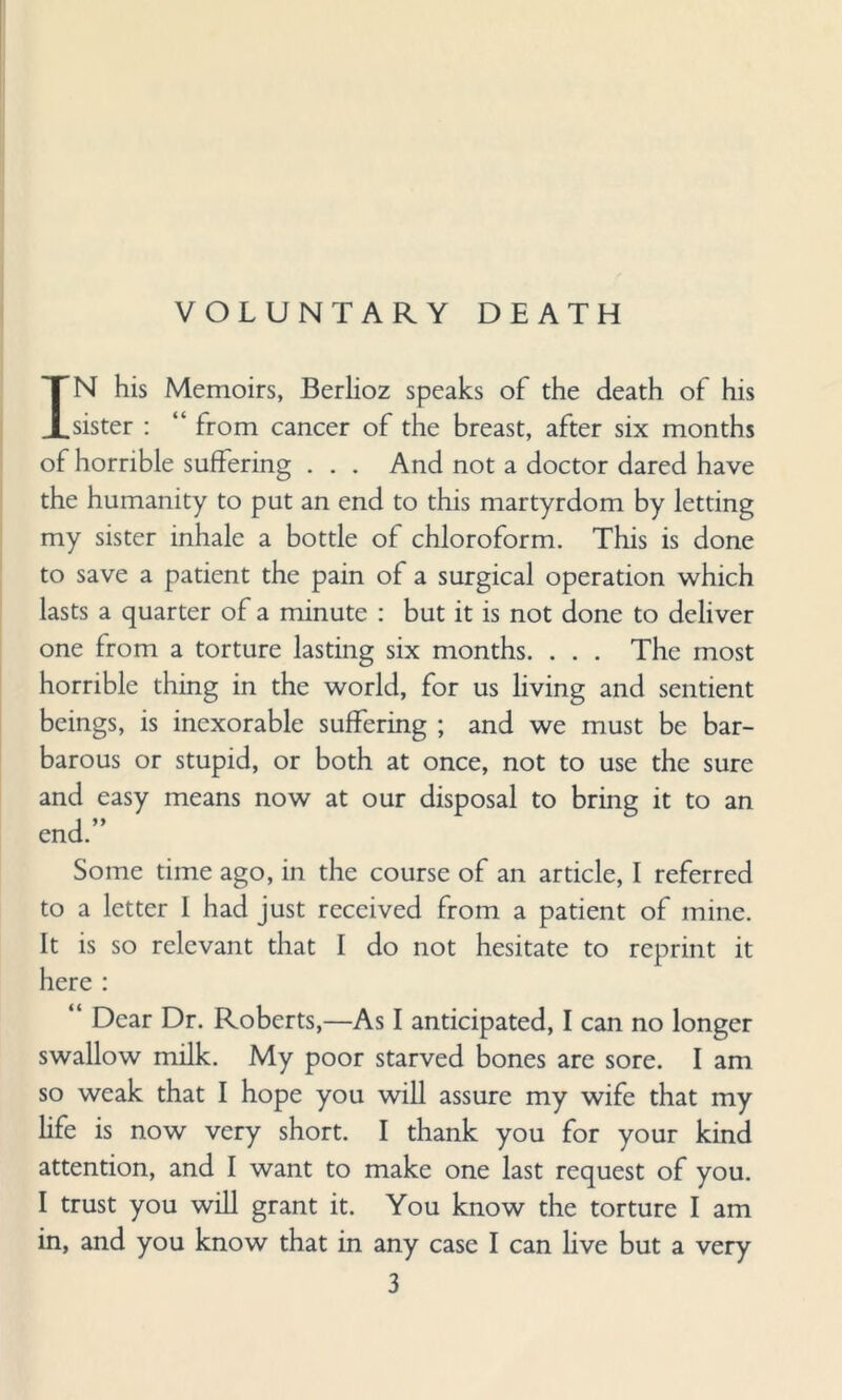 VOLUNTARY DEATH IN his Memoirs, Berlioz speaks of the death of his sister : “ from cancer of the breast, after six months of horrible suffering . . . And not a doctor dared have the humanity to put an end to this martyrdom by letting my sister inhale a bottle of chloroform. This is done to save a patient the pain of a surgical operation which lasts a quarter of a minute : but it is not done to deliver one from a torture lasting six months. . . . The most horrible thing in the world, for us living and sentient beings, is inexorable suffering ; and we must be bar¬ barous or stupid, or both at once, not to use the sure and easy means now at our disposal to bring it to an end.” Some time ago, in the course of an article, I referred to a letter 1 had just received from a patient of mine. It is so relevant that I do not hesitate to reprint it here : “ Dear Dr. Roberts,—As I anticipated, I can no longer swallow milk. My poor starved bones are sore. I am so weak that I hope you will assure my wife that my life is now very short. I thank you for your kind attention, and I want to make one last request of you. I trust you will grant it. You know the torture I am in, and you know that in any case I can live but a very