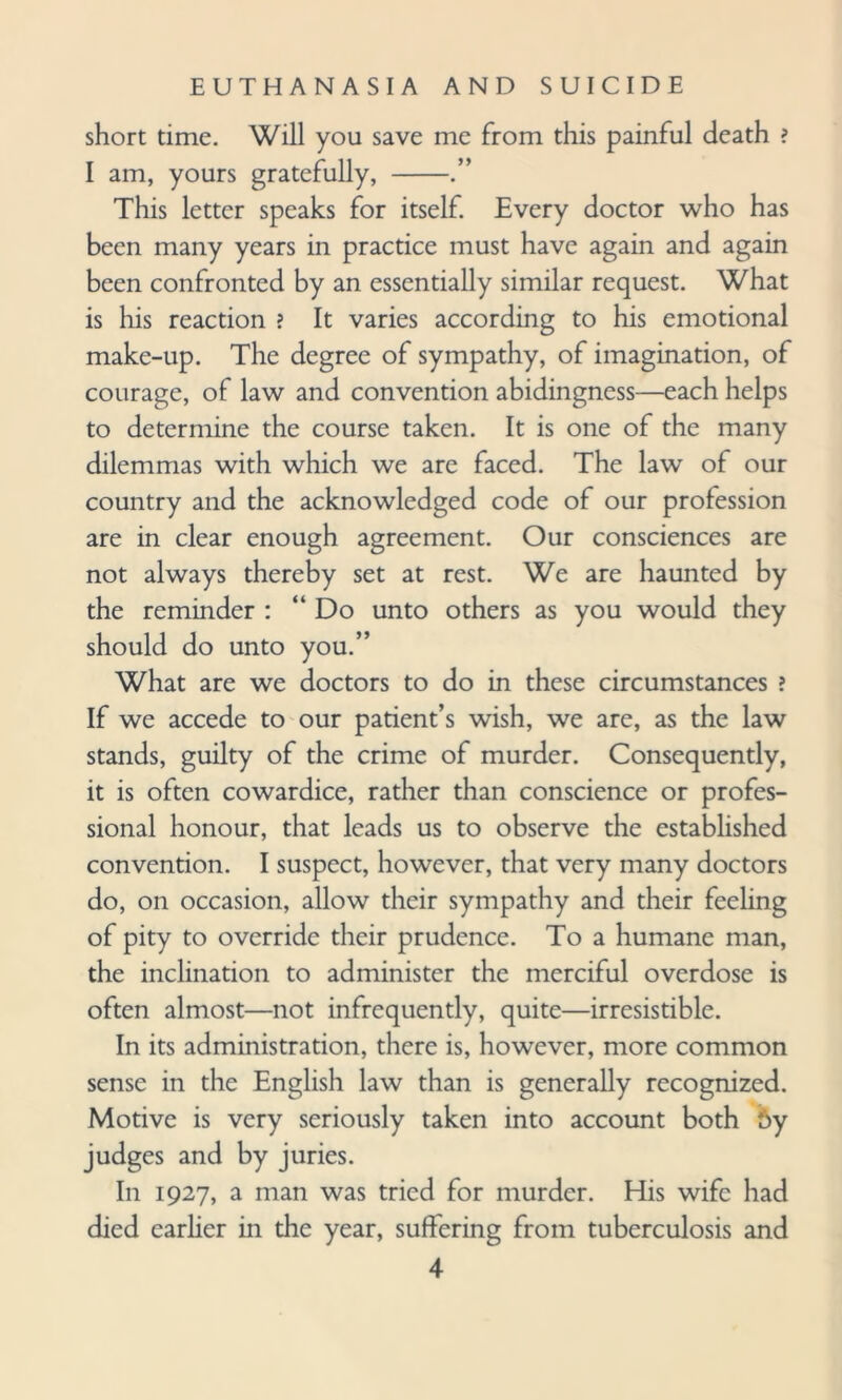 short time. Will you save me from this painful death ? I am, yours gratefully, -.” This letter speaks for itself. Every doctor who has been many years in practice must have again and again been confronted by an essentially similar request. What is his reaction ? It varies according to his emotional make-up. The degree of sympathy, of imagination, of courage, of law and convention abidingness—each helps to determine the course taken. It is one of the many dilemmas with which we are faced. The law of our country and the acknowledged code of our profession are in clear enough agreement. Our consciences are not always thereby set at rest. We are haunted by the reminder : “ Do unto others as you would they should do unto you.” What are we doctors to do in these circumstances ? If we accede to our patient’s wish, we are, as the law stands, guilty of the crime of murder. Consequently, it is often cowardice, rather than conscience or profes¬ sional honour, that leads us to observe the established convention. I suspect, however, that very many doctors do, on occasion, allow their sympathy and their feeling of pity to override their prudence. To a humane man, the inclination to administer the merciful overdose is often almost—not infrequently, quite—irresistible. In its administration, there is, however, more common sense in the English law than is generally recognized. Motive is very seriously taken into account both 5y judges and by juries. In 1927, a man was tried for murder. His wife had died earlier in the year, suffering from tuberculosis and
