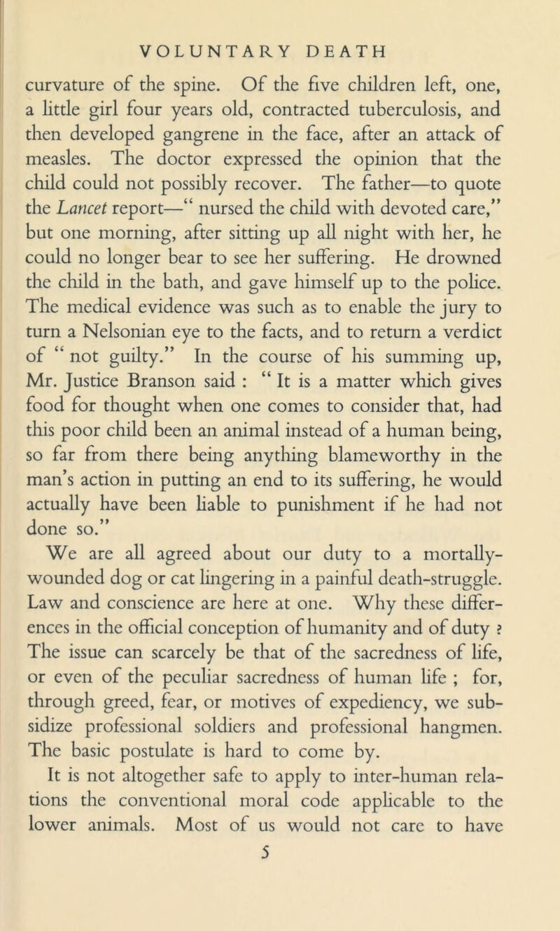 curvature of the spine. Of the five children left, one, a little girl four years old, contracted tuberculosis, and then developed gangrene in the face, after an attack of measles. The doctor expressed the opinion that the child could not possibly recover. The father—to quote the Lancet report—“ nursed the child with devoted care,” but one morning, after sitting up all night with her, he could no longer bear to see her suffering. He drowned the child in the bath, and gave himself up to the police. The medical evidence was such as to enable the jury to turn a Nelsonian eye to the facts, and to return a verdict of “ not guilty.” In the course of his summing up, Mr. Justice Branson said : “ It is a matter which gives food for thought when one comes to consider that, had this poor child been an animal instead of a human being, so far from there being anything blameworthy in the man’s action in putting an end to its suffering, he would actually have been liable to punishment if he had not done so.” We are all agreed about our duty to a mortally- wounded dog or cat lingering in a painful death-struggle. Law and conscience are here at one. Why these differ¬ ences in the official conception of humanity and of duty ? The issue can scarcely be that of the sacredness of life, or even of the peculiar sacredness of human life ; for, through greed, fear, or motives of expediency, we sub¬ sidize professional soldiers and professional hangmen. The basic postulate is hard to come by. It is not altogether safe to apply to inter-human rela¬ tions the conventional moral code applicable to the lower animals. Most of us would not care to have