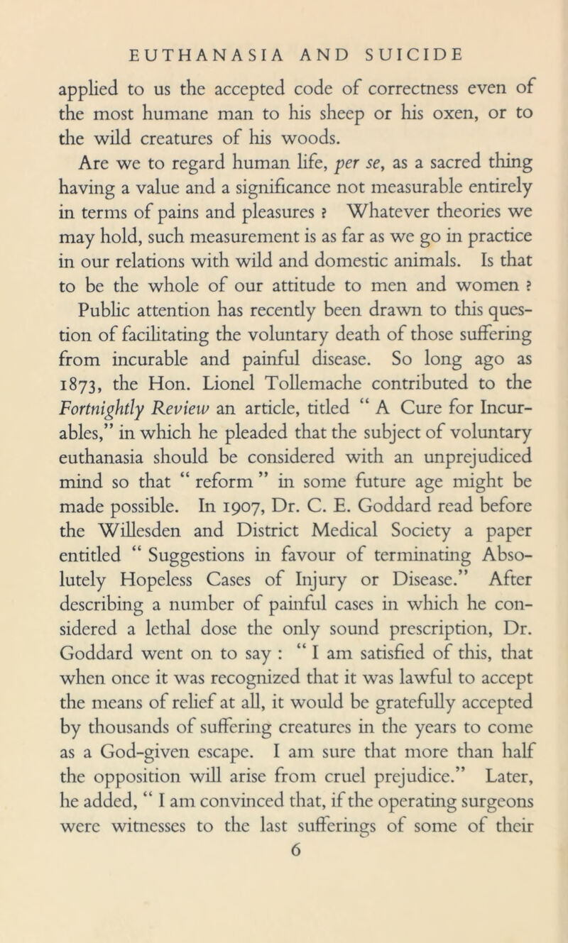 applied to us the accepted code of correctness even of the most humane man to his sheep or his oxen, or to the wild creatures of his woods. Are we to regard human life, per se, as a sacred thing having a value and a significance not measurable entirely in terms of pains and pleasures ? Whatever theories we may hold, such measurement is as far as we go in practice in our relations with wild and domestic animals. Is that to be the whole of our attitude to men and women ? Public attention has recently been drawn to this ques¬ tion of facilitating the voluntary death of those suffering from incurable and painful disease. So long ago as 1873, the Hon. Lionel Tollemache contributed to the Fortnightly Review an article, titled “ A Cure for Incur¬ ables,” in which he pleaded that the subject of voluntary euthanasia should be considered with an unprejudiced mind so that “ reform ” in some future age might be made possible. In 1907, Dr. C. E. Goddard read before the Willesden and District Medical Society a paper entitled “ Suggestions in favour of terminating Abso¬ lutely Hopeless Cases of Injury or Disease.” After describing a number of painful cases in which he con¬ sidered a lethal dose the only sound prescription, Dr. Goddard went on to say : “I am satisfied of this, that when once it was recognized that it was lawful to accept the means of relief at all, it would be gratefully accepted by thousands of suffering creatures in the years to come as a God-given escape. I am sure that more than half the opposition will arise from cruel prejudice.” Later, he added, “ I am convinced that, if the operating surgeons were witnesses to the last sufferings of some of their