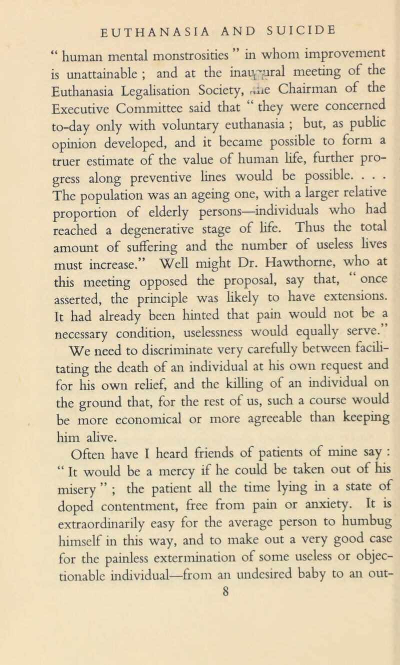 “ human mental monstrosities ” in whom improvement is unattainable ; and at the inaugural meeting of the Euthanasia Legalisation Society, rme Chairman of the Executive Committee said that “ they were concerned to-day only with voluntary euthanasia ; but, as public opinion developed, and it became possible to form a truer estimate of the value of human life, further pro¬ gress along preventive lines would be possible. . . . The population was an ageing one, with a larger relative proportion of elderly persons—individuals who had reached a degenerative stage of life. Thus the total amount of suffering and the number of useless lives must increase.” Well might Dr. Hawthorne, who at this meeting opposed the proposal, say that, once asserted, the principle was likely to have extensions. It had already been hinted that pain would not be a necessary condition, uselessness would equally serve. We need to discriminate very carefully between facili¬ tating the death of an individual at his own request and for his own relief, and the killing of an individual on the ground that, for the rest of us, such a course would be more economical or more agreeable than keeping him alive. Often have I heard friends of patients of mine say : “ It would be a mercy if he could be taken out of his misery ” ; the patient all the time lying in a state of doped contentment, free from pain or anxiety. It is extraordinarily easy for the average person to humbug himself in this way, and to make out a very good case for the painless extermination of some useless or objec¬ tionable individual—from an undcsired baby to an out-