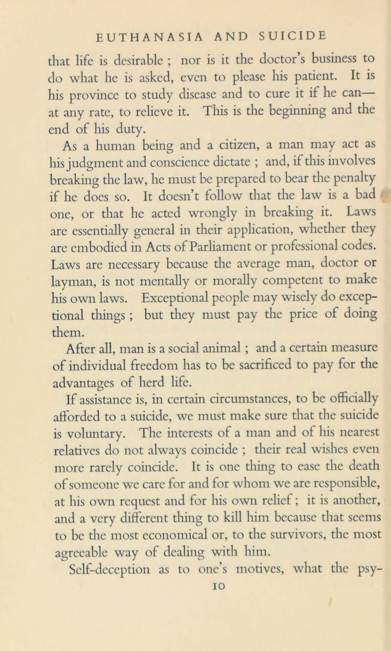 that life is desirable ; nor is it the doctor s business to do what he is asked, even to please his patient. It is his province to study disease and to cure it if he can— at any rate, to relieve it. This is the beginning and the end of his duty. As a human being and a citizen, a man may act as his judgment and conscience dictate ; and, if this involves breaking the law, he must be prepared to bear the penalty if he does so. It doesn’t follow that the law is a bad one, or that he acted wrongly in breaking it. Laws are essentially general in their application, whether they are embodied in Acts of Parliament or professional codes. Laws are necessary because the average man, doctor or layman, is not mentally or morally competent to make his own laws. Exceptional people may wisely do excep¬ tional tilings ; but they must pay the price of doing them. After all, man is a social animal ; and a certain measure of individual freedom has to be sacrificed to pay for the advantages of herd life. If assistance is, in certain circumstances, to be officially afforded to a suicide, we must make sure that the suicide is voluntary. The interests of a man and of his nearest relatives do not always coincide ; their real wishes even more rarely coincide. It is one thing to ease the death of someone we care for and for whom we are responsible, at his own request and for his own relief; it is another, and a very different thing to kill him because that seems to be the most economical or, to the survivors, the most agreeable way of dealing with him. Self-deception as to one’s motives, what the psy- io