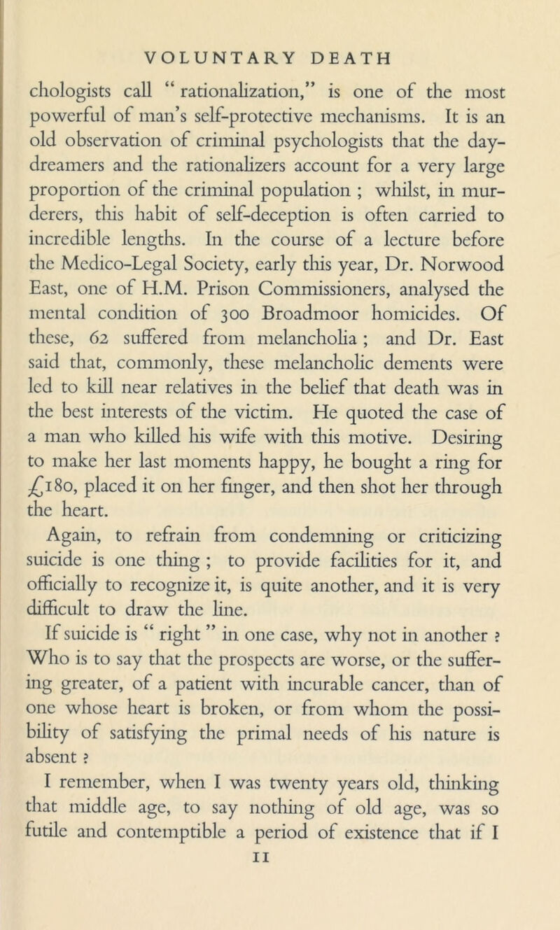 chologists call “ rationalization,” is one of the most powerful of man’s self-protective mechanisms. It is an old observation of criminal psychologists that the day- dreamers and the rationalizers account for a very large proportion of the criminal population ; whilst, in mur¬ derers, this habit of self-deception is often carried to incredible lengths. In the course of a lecture before die Medico-Legal Society, early this year, Dr. Norwood East, one of H.M. Prison Commissioners, analysed the mental condition of 300 Broadmoor homicides. Of these, 62 suffered from melancholia; and Dr. East said that, commonly, these melancholic dements were led to kill near relatives in the belief that death was in the best interests of the victim. He quoted the case of a man who killed his wife with this motive. Desiring to make her last moments happy, he bought a ring for ^180, placed it on her finger, and then shot her through the heart. Again, to refrain from condemning or criticizing suicide is one thing ; to provide facilities for it, and officially to recognize it, is quite another, and it is very difficult to draw the fine. If suicide is “ right ” in one case, why not in another ? Who is to say that the prospects are worse, or the suffer¬ ing greater, of a patient with incurable cancer, than of one whose heart is broken, or from whom the possi¬ bility of satisfying the primal needs of his nature is absent ? I remember, when I was twenty years old, thinking that middle age, to say nothing of old age, was so futile and contemptible a period of existence that if I