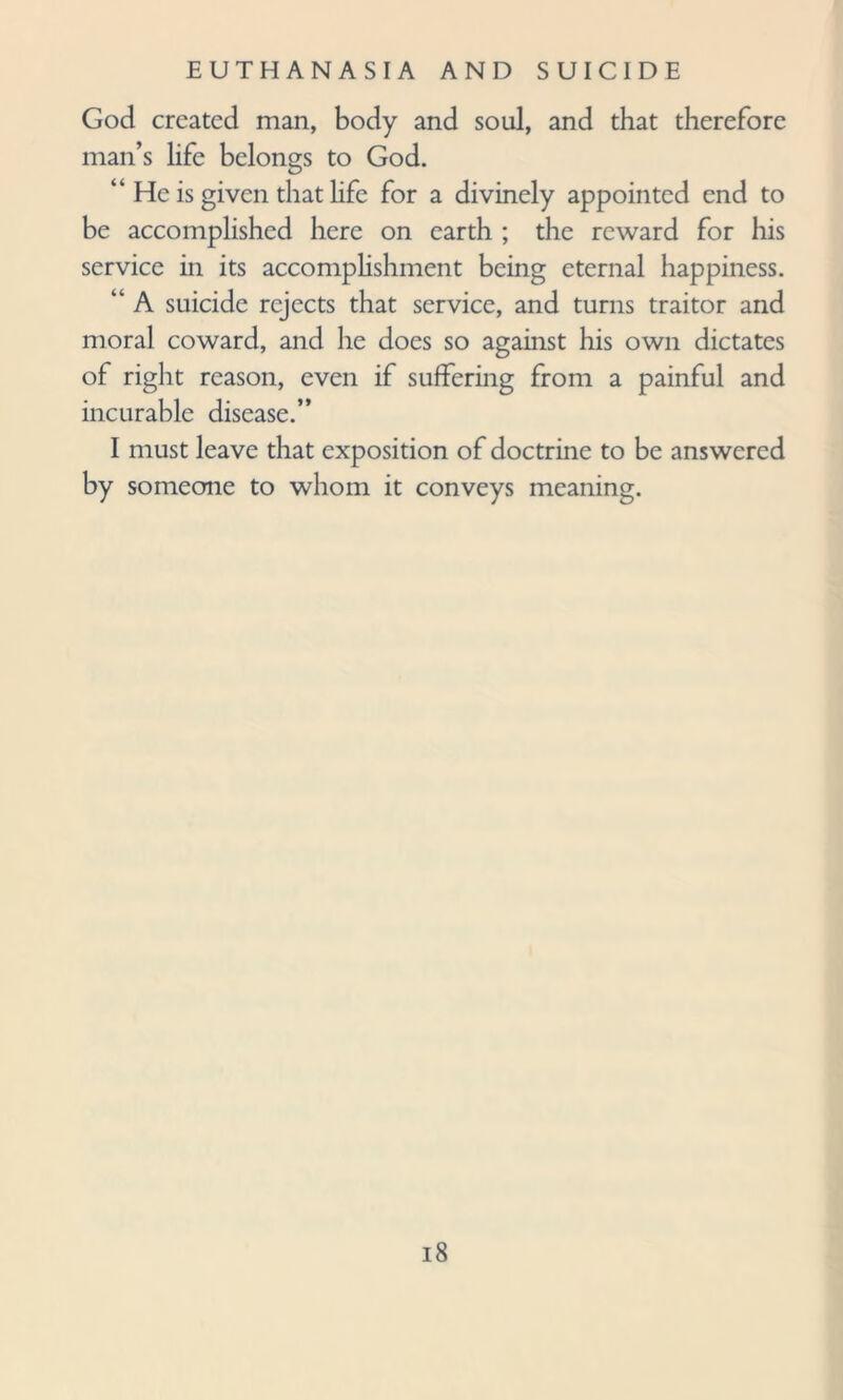 God created man, body and soul, and that therefore man’s life belongs to God. “ He is given that life for a divinely appointed end to be accomplished here on earth ; the reward for his service in its accomplishment being eternal happiness. “ A suicide rejects that service, and turns traitor and moral coward, and he does so against his own dictates of right reason, even if suffering from a painful and incurable disease.” I must leave that exposition of doctrine to be answered by someone to whom it conveys meaning.