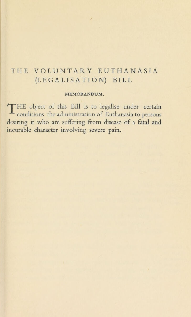 / THE VOLUNTARY EUTHANASIA (LEGALISATION) BILL MEMORANDUM. ^IpHE object of this Bill is to legalise under certain conditions the administration of Euthanasia to persons desiring it who are suffering from disease of a fatal and incurable character involving severe pain.