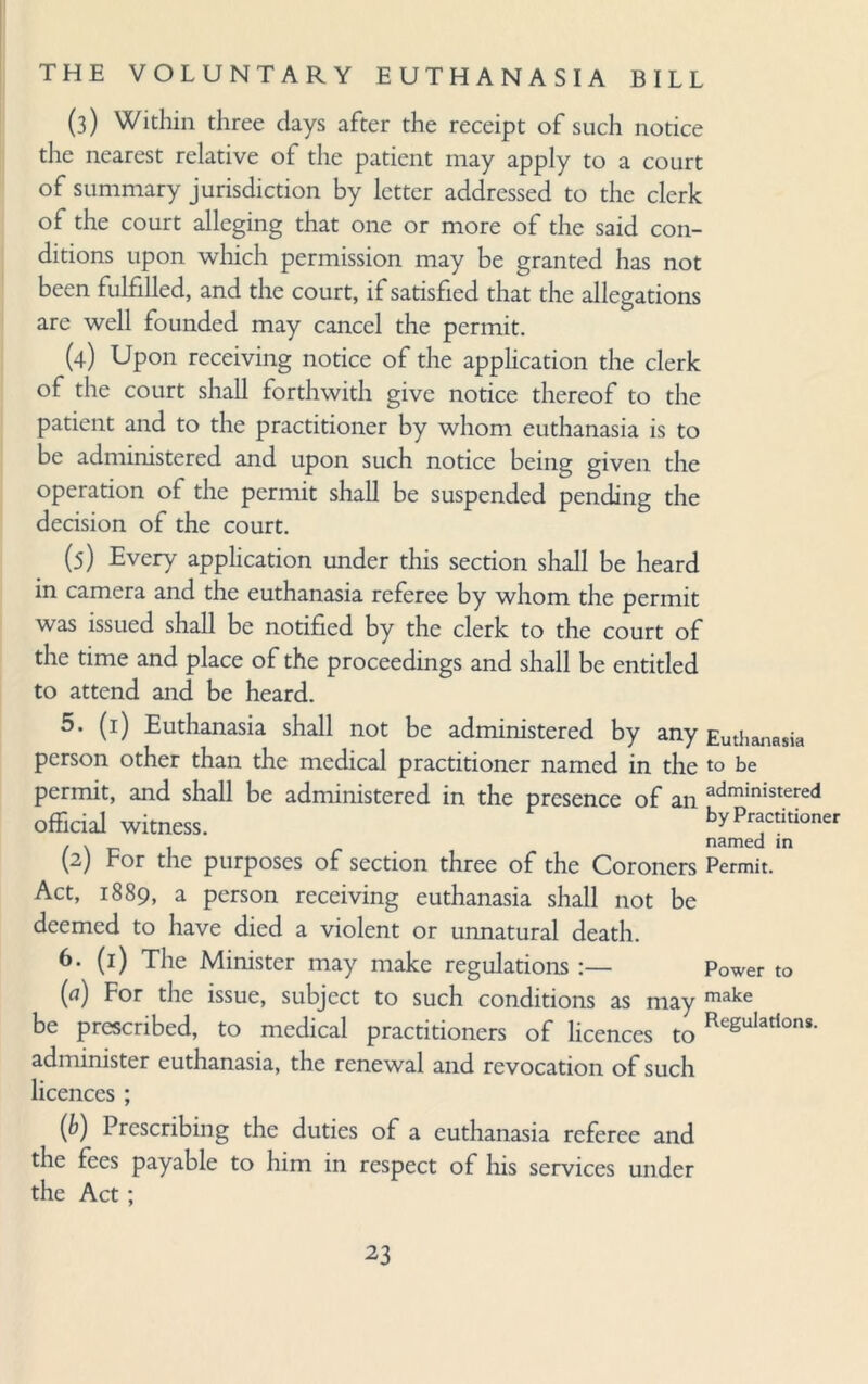 (3) Within three days after the receipt of such notice the nearest relative of the patient may apply to a court of summary jurisdiction by letter addressed to the clerk of the court alleging that one or more of the said con¬ ditions upon which permission may be granted has not been fulfilled, and the court, if satisfied that the allegations are well founded may cancel the permit. (4) Upon receiving notice of the application the clerk of the court shall forthwith give notice thereof to the patient and to the practitioner by whom euthanasia is to be administered and upon such notice being given the operation of the permit shall be suspended pending the decision of the court. (5) Every application under this section shall be heard in camera and the euthanasia referee by whom the permit was issued shall be notified by the clerk to the court of the time and place of the proceedings and shall be entitled to attend and be heard. 5. (1) Euthanasia shall not be administered by any Euthanasia person other than the medical practitioner named in the to be permit, and shall be administered in the presence of an administered official witness. by Practitioner . . named m (2) For the purposes of section three of the Coroners Permit. Act, 1889, a person receiving euthanasia shall not be deemed to have died a violent or unnatural death. 6. (1) The Minister may make regulations :— Power to (a) For the issue, subject to such conditions as may make be prescribed, to medical practitioners of licences to Regulatlons- administer euthanasia, the renewal and revocation of such licences ; (b) Prescribing the duties of a euthanasia referee and the fees payable to him in respect of his services under the Act ;