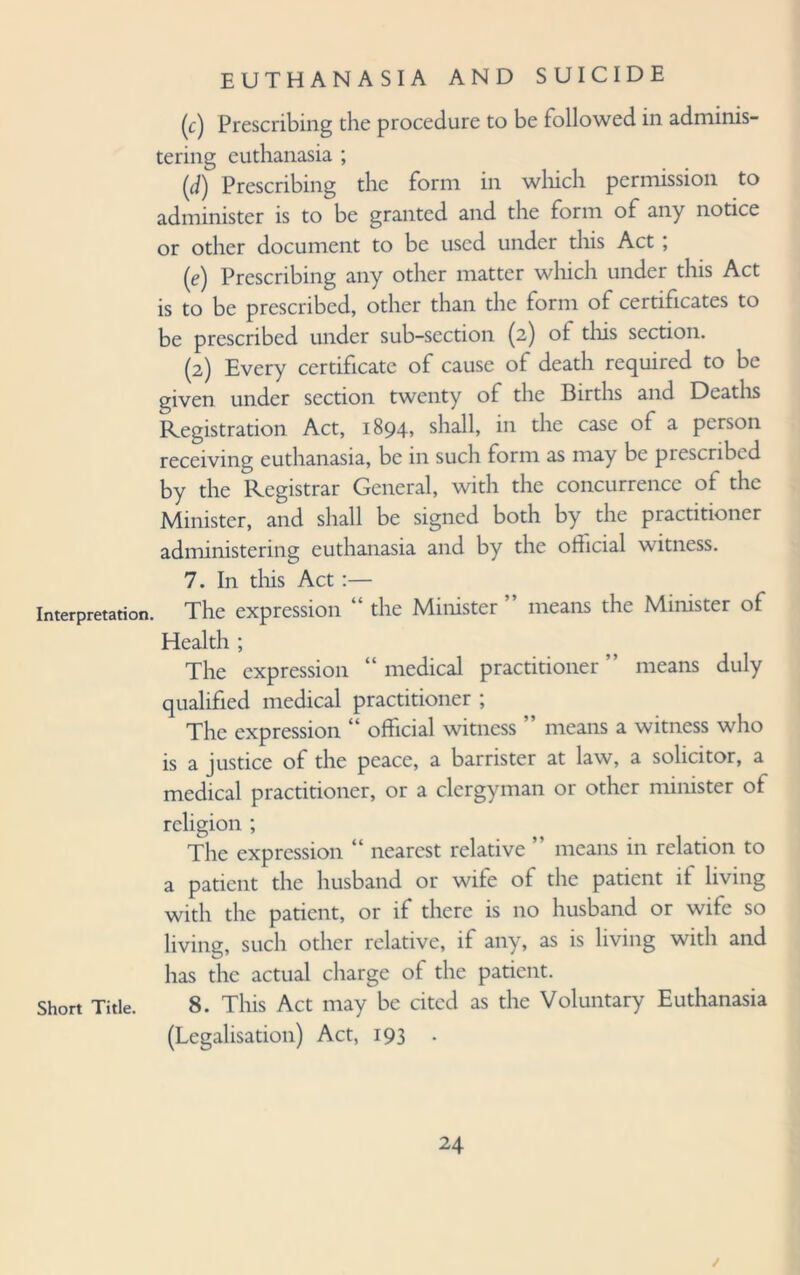 (c) Prescribing the procedure to be followed in adminis¬ tering euthanasia ; (J) Prescribing the form in which permission to administer is to be granted and the form of any notice or other document to be used under this Act ; (e) Prescribing any other matter which under this Act is to be prescribed, other than the form of certificates to be prescribed under sub-section (2) ot this section. (2) Every certificate of cause of death required to be given under section twenty of the Births and Deaths Registration Act, 1894? shall, in the case of a person receiving euthanasia, be in such form as may be pi escribed by the Registrar General, with the concurrence of the Minister, and shall be signed both by the practitioner administering euthanasia and by the official witness. 7. In tins Act :— Interpretation. The expression “ the Minister means the Minister of Health ; The expression “medical practitioner” means duly qualified medical practitioner ; The expression “ official witness ” means a witness who is a justice of the peace, a barrister at law, a solicitor, a medical practitioner, or a clergyman or other minister of religion ; The expression “ nearest relative ” means in relation to a patient the husband or wife of the patient it living with the patient, or if there is no husband or wife so living, such other relative, if any, as is living with and has the actual charge of the patient, short Title. 8. This Act may be cited as the Voluntary Euthanasia (Legalisation) Act, 193 . /