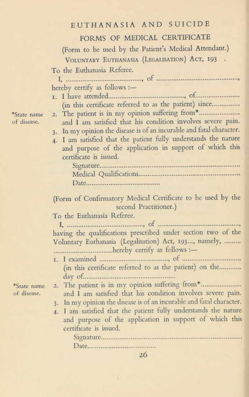 *State name of disease. EUTHANASIA AND SUICIDE FORMS OF MEDICAL CERTIFICATE (Form to be used by the Patient’s Medical Attendant.) Voluntary Euthanasia (Legalisation) Act, 193 . To the Euthanasia Referee. I, .. of.. hereby certify as follows :— 1. I have attended.. of.. (in this certificate referred to as the patient) since. 2. The patient is in my opinion suffering from*. and I am satisfied that his condition involves severe pain. 3. In my opinion the disease is of an incurable and fatal character. 4. I am satisfied that the patient fully understands the nature and purpose of the application in support of which this certificate is issued. Signature. Medical Qualifications. Date. *State name of disease. (Form of Confirmatory Medical Certificate to be used by the second Practitioner.) To the Euthanasia Referee. I, .. of.. having the qualifications prescribed under section two of the Voluntary Euthanasia (Legalisation) Act, 193..., namely, . .hereby certify as follows :— 1. I examined .. of. (in this certificate referred to as the patient) on the. day of.. 2. The patient is in my opinion suffering from*. and I am satisfied that his condition involves severe pain. 3. In my opinion the disease is of an incurable and fatal character. 4. I am satisfied that the patient fully understands the nature and purpose of the application in support of which this certificate is issued. Signature. Date.