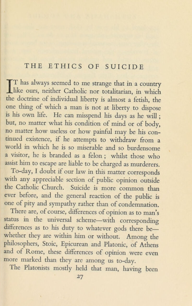 THE ETHICS OF SUICIDE IT has always seemed to me strange that in a country like ours, neither Catholic nor totalitarian, in which the doctrine of individual liberty is almost a fetish, the one thing of which a man is not at liberty to dispose is his own life. He can misspend his days as he will; but, no matter what his condition of mind or of body, no matter how useless or how painful may be his con¬ tinued existence, if he attempts to withdraw from a world in which he is so miserable and so burdensome a visitor, he is branded as a felon ; whilst those who assist him to escape are liable to be charged as murderers. To-day, I doubt if our law in this matter corresponds with any appreciable section of public opinion outside the Catholic Church. Suicide is more common than ever before, and the general reaction of the public is one of pity and sympathy rather than of condemnation. There are, of course, differences of opinion as to man’s status in the universal scheme—with corresponding differences as to his duty to whatever gods there be— whether they are within him or without. Among the philosophers, Stoic, Epicurean and Platonic, of Athens and of Rome, these differences of opinion were even more marked than they are among us to-day. The Platonists mostly held that man, having been