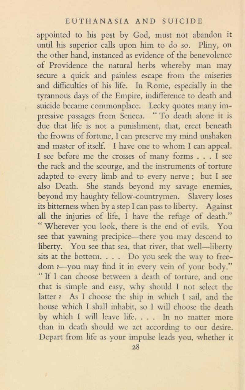 appointed to his post by God, must not abandon it until his superior calls upon him to do so. Pliny, on the other hand, instanced as evidence of the benevolence of Providence the natural herbs whereby man may secure a quick and painless escape from the miseries and difficulties of his hfe. In Rome, especially in the tyrannous days of the Empire, indifference to death and suicide became commonplace. Lecky quotes many im¬ pressive passages from Seneca. “ To death alone it is due that life is not a punishment, that, erect beneath the frowns of fortune, I can preserve my mind unshaken and master of itself. I have one to whom I can appeal. I see before me the crosses of many forms ... I see the rack and the scourge, and the instruments of torture adapted to every limb and to every nerve ; but I see also Death. She stands beyond my savage enemies, beyond my haughty fellow-countrymen. Slavery loses its bitterness when by a step I can pass to liberty. Against all the injuries of life, I have the refuge of death.” “ Wherever you look, there is the end of evils. You see that yawning precipice—there you may descend to liberty. You see that sea, that river, that well—liberty sits at the bottom. . . . Do you seek the way to free¬ dom ?—you may find it in every vein of your body.” If I can choose between a death of torture, and one that is simple and easy, why should I not select the latter ? As I choose the ship in which I sail, and the house which I shall inhabit, so I will choose the death by which I will leave life. ... In no matter more than in death should we act according to our desire. Depart from life as your impulse leads you, whether it