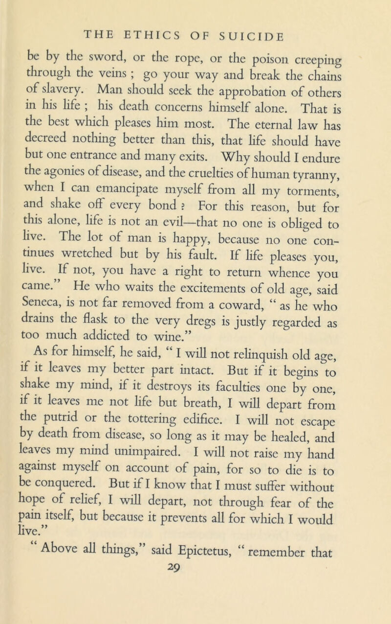 be by the sword, or the rope, or the poison creeping through the veins ; go your way and break the chains of slavery. Man should seek the approbation of others in his life ; his death concerns himself alone. That is the best which pleases him most. The eternal law has decreed nothing better than this, that life should have but one entrance and many exits. Why should I endure the agonies of disease, and the cruelties of human tyranny, when I can emancipate myself from all my torments, and shake off every bond ? For this reason, but for this alone, life is not an evil—that no one is obliged to live. The lot of man is happy, because no one con¬ tinues wretched but by his fault. If life pleases you, live. If not, you have a right to return whence you came.” He who waits the excitements of old age, said Seneca, is not far removed from a coward, “as he who drains the flask to the very dregs is justly regarded as too much addicted to wine.” As for himself, he said, “ I will not relinquish old age, if it leaves my better part intact. But if it begins to shake my mind, if it destroys its faculties one by one, if it leaves me not life but breath, I will depart from the putrid or the tottering edifice. I will not escape by death from disease, so long as it may be healed, and leaves my mind unimpaired. I will not raise my hand against myself on account of pain, for so to die is to be conquered. But if I know that I must suffer without hope of relief, I will depart, not through fear of the pain itself, but because it prevents all for which I would live.” Above all things, said Epictetus, “ remember that