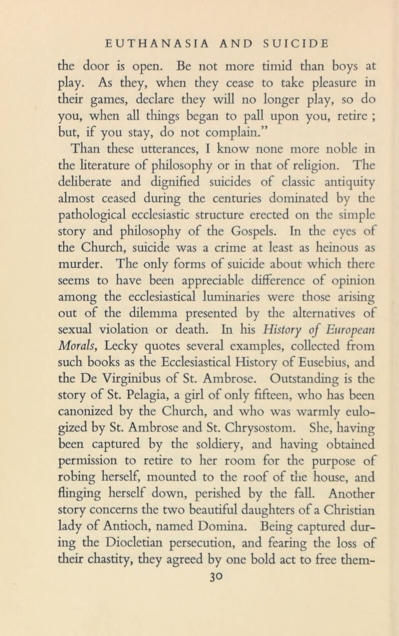 the door is open. Be not more timid than boys at play. As they, when they cease to take pleasure in their games, declare they will no longer play, so do you, when all things began to pall upon you, retire ; but, if you stay, do not complain.” Than these utterances, I know none more noble in the literature of philosophy or in that of religion. The deliberate and dignified suicides of classic antiquity almost ceased during the centuries dominated by the pathological ecclesiastic structure erected on the simple story and philosophy of the Gospels. In the eyes of the Church, suicide was a crime at least as heinous as murder. The only forms of suicide about which there seems to have been appreciable difference of opinion among the ecclesiastical luminaries were those arising out of the dilemma presented by the alternatives of sexual violation or death. In his History oj European Morals, Lecky quotes several examples, collected from such books as the Ecclesiastical History of Eusebius, and the De Virginibus of St. Ambrose. Outstanding is the story of St. Pelagia, a girl of only fifteen, who has been canonized by the Church, and who was warmly eulo¬ gized by St. Ambrose and St. Chrysostom. She, having been captured by the soldiery, and having obtained permission to retire to her room for the purpose of robing herself, mounted to the roof of the house, and flinging herself down, perished by the fall. Another story concerns the two beautiful daughters of a Christian lady of Antioch, named Domina. Being captured dur¬ ing the Diocletian persecution, and fearing the loss of their chastity, they agreed by one bold act to free them-