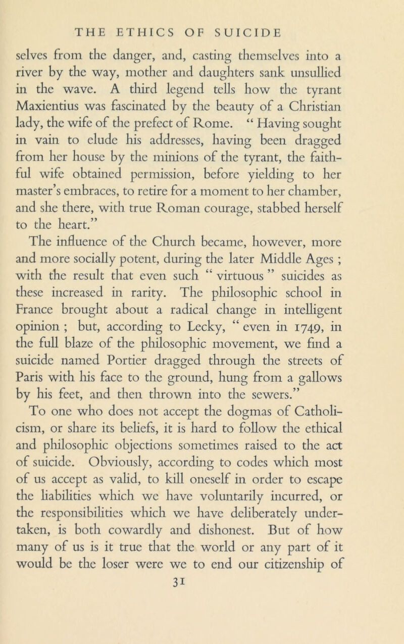 selves from the clanger, and, casting themselves into a river by the way, mother and daughters sank unsullied in the wave. A third legend tells how the tyrant Maxientius was fascinated by the beauty of a Christian lady, the wife of the prefect of Rome. “ Having sought in vain to elude his addresses, having been dragged from her house by the minions of the tyrant, the faith¬ ful wife obtained permission, before yielding to her master’s embraces, to retire for a moment to her chamber, and she there, with true Roman courage, stabbed herself to the heart.” The influence of the Church became, however, more and more socially potent, during the later Middle Ages; with the result that even such “ virtuous ” suicides as these increased in rarity. The philosophic school in France brought about a radical change in intelligent opinion ; but, according to Lecky, “ even in 1749, in the full blaze of the philosophic movement, we find a suicide named Portier dragged through the streets of Paris with his face to the ground, hung from a gallows by his feet, and then thrown into the sewers.” To one who docs not accept the dogmas of Catholi¬ cism, or share its beliefs, it is hard to follow the ethical and philosophic objections sometimes raised to the act of suicide. Obviously, according to codes which most of us accept as valid, to kill oneself in order to escape the liabilities which we have voluntarily incurred, or the responsibilities which we have deliberately under¬ taken, is both cowardly and dishonest. But of how many of us is it true that the world or any part of it would be the loser were we to end our citizenship of 3i
