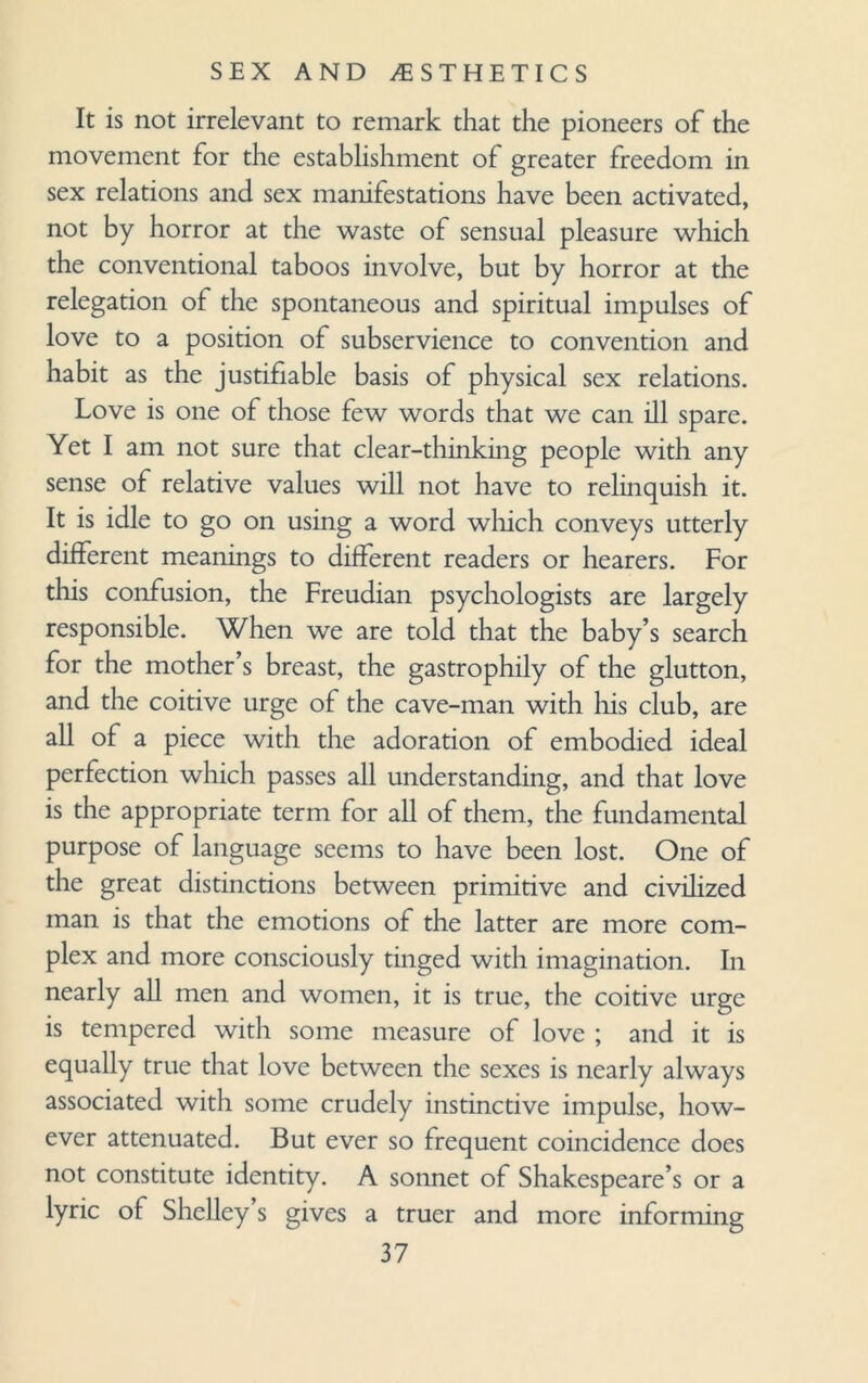 It is not irrelevant to remark that the pioneers of the movement for the establishment of greater freedom in sex relations and sex manifestations have been activated, not by horror at the waste of sensual pleasure which the conventional taboos involve, but by horror at the relegation ol the spontaneous and spiritual impulses of love to a position of subservience to convention and habit as the justifiable basis of physical sex relations. Love is one of those few words that we can ill spare. Yet I am not sure that clear-thinking people with any sense of relative values will not have to relinquish it. It is idle to go on using a word which conveys utterly different meanings to different readers or hearers. For this confusion, the Freudian psychologists are largely responsible. When we are told that the baby’s search for the mother’s breast, the gastrophily of the glutton, and the coitive urge of the cave-man with his club, are all of a piece with the adoration of embodied ideal perfection which passes all understanding, and that love is the appropriate term for all of them, the fundamental purpose of language seems to have been lost. One of the great distinctions between primitive and civilized man is that the emotions of the latter are more com¬ plex and more consciously tinged with imagination. In nearly all men and women, it is true, the coitive urge is tempered with some measure of love ; and it is equally true that love between the sexes is nearly always associated with some crudely instinctive impulse, how¬ ever attenuated. But ever so frequent coincidence does not constitute identity. A sonnet of Shakespeare’s or a lyric of Shelley’s gives a truer and more informing