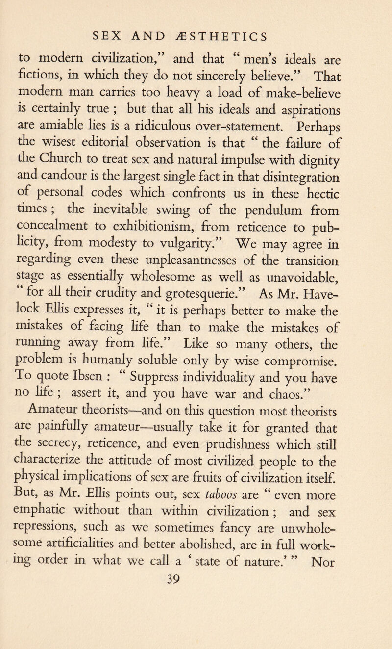 to modern civilization,” and that “ men’s ideals are fictions, in which they do not sincerely believe.” That modem man carries too heavy a load of make-believe is certainly true ; but that all his ideals and aspirations are amiable lies is a ridiculous over-statement. Perhaps the wisest editorial observation is that “ the failure of the Church to treat sex and natural impulse with dignity and candour is the largest single fact in that disintegration of personal codes which confronts us in these hectic times ; the inevitable swing of the pendulum from concealment to exhibitionism, from reticence to pub¬ licity, from modesty to vulgarity.” We may agree in regarding even these unpleasantnesses of the transition stage as essentially wholesome as well as unavoidable, for all their crudity and grotesquerie.” As Mr. Have¬ lock Ellis expresses it, “it is perhaps better to make the mistakes of facing life than to make the mistakes of running away from life.” Like so many others, the problem is humanly soluble only by wise compromise. To quote Ibsen : “ Suppress individuality and you have no life ; assert it, and you have war and chaos.” Amateur theorists—and on this question most theorists are painfully amateur—usually take it for granted that the secrecy, reticence, and even prudishness which still characterize the attitude of most civilized people to the physical implications of sex are fruits of civilization itself. But, as Mr. Ellis points out, sex taboos are “ even more emphatic without than within civilization ; and sex repressions, such as we sometimes fancy are unwhole¬ some artificialities and better abolished, are in full work¬ ing order in what we call a ‘ state of nature.’ ” Nor