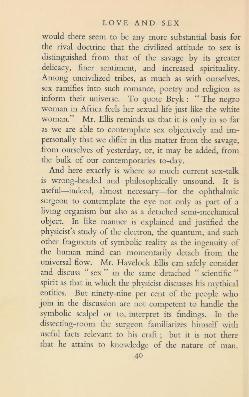 would there seem to be any more substantial basis for the rival doctrine that the civilized attitude to sex is distinguished from that of the savage by its greater delicacy, finer sentiment, and increased spirituality. Among uncivilized tribes, as much as with ourselves, sex ramifies into such romance, poetry and religion as inform their universe. To quote Bryk : “ The negro woman in Africa feels her sexual hfe just like the white woman.” Mr. Ellis reminds us that it is only in so far as we are able to contemplate sex objectively and im¬ personally that we differ in this matter from the savage, from ourselves of yesterday, or, it may be added, from the bulk of our contemporaries to-day. And here exactly is where so much current sex-talk is wrong-headed and philosophically unsound. It is useful—indeed, almost necessary—for the ophthalmic surgeon to contemplate the eye not only as part of a living organism but also as a detached seini-mechanical object. In hke manner is explained and justified the physicist’s study of the electron, the quantum, and such other fragments of symbolic reality as the ingenuity of the human mind can momentarily detach from the universal flow. Mr. Havelock Ellis can safely consider and discuss “ sex ” in the same detached “ scientific ” spirit as that in which the physicist discusses his mythical entities. But ninety-nine per cent of the people who join in the discussion are not competent to handle the symbolic scalpel or to. interpret its findings. In the dissecting-room the surgeon familiarizes himself with useful facts relevant to his craft; but it is not there that he attains to knowledge of the nature of man.