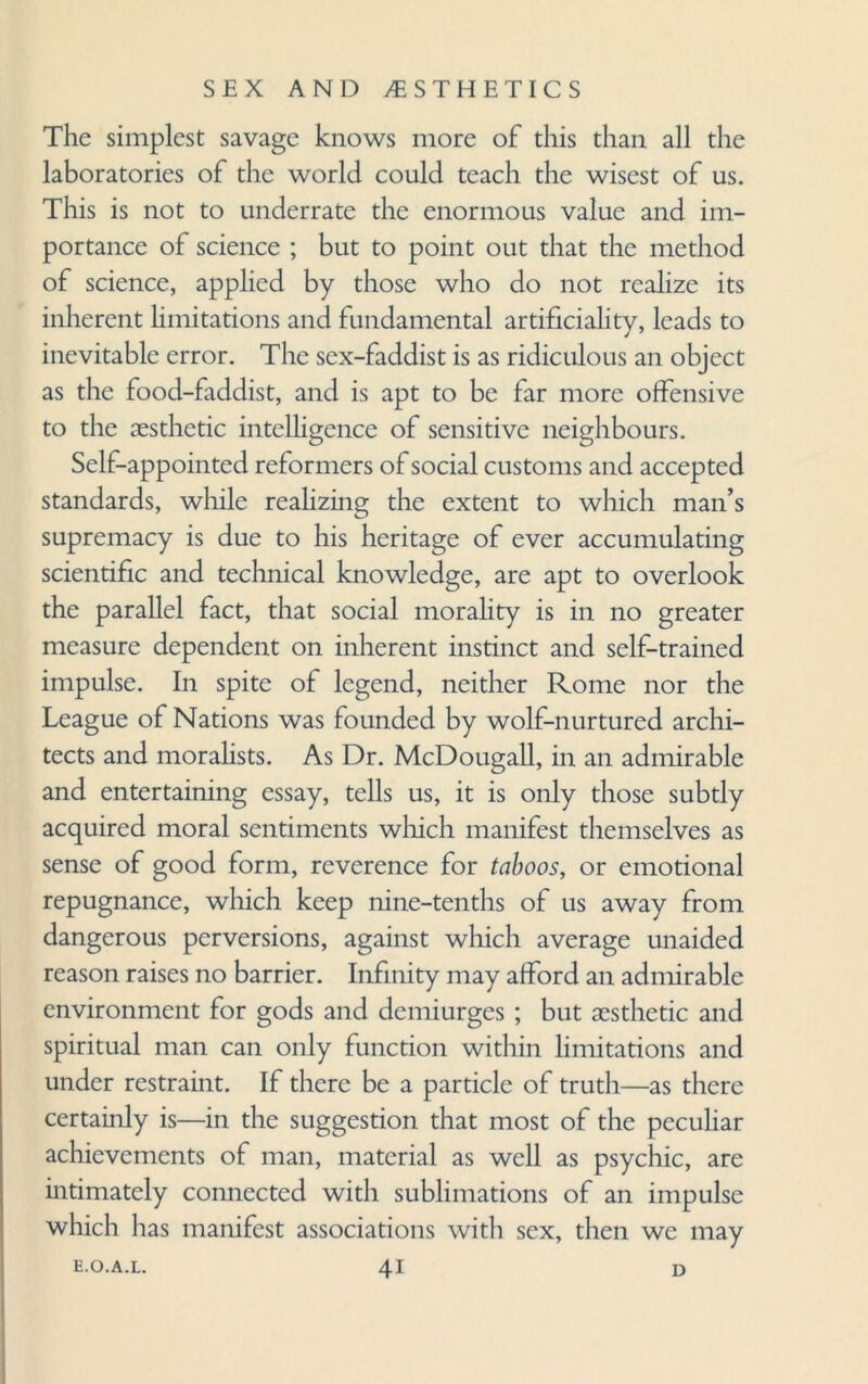The simplest savage knows more of this than all the laboratories of the world could teach the wisest of us. This is not to underrate the enormous value and im¬ portance of science ; but to point out that the method of science, applied by those who do not realize its inherent limitations and fundamental artificiality, leads to inevitable error. The sex-faddist is as ridiculous an object as the food-faddist, and is apt to be far more offensive to the aesthetic intelligence of sensitive neighbours. Self-appointed reformers of social customs and accepted standards, while realizing the extent to which man’s supremacy is due to his heritage of ever accumulating scientific and technical knowledge, are apt to overlook the parallel fact, that social morality is in no greater measure dependent on inherent instinct and self-trained impulse. In spite of legend, neither Rome nor the League of Nations was founded by wolf-nurtured archi¬ tects and moralists. As Dr. McDougall, in an admirable and entertaining essay, tells us, it is only those subtly acquired moral sentiments which manifest themselves as sense of good form, reverence for taboos, or emotional repugnance, which keep nine-tenths of us away from dangerous perversions, against which average unaided reason raises no barrier. Infinity may afford an admirable environment for gods and demiurges ; but aesthetic and spiritual man can only function within limitations and under restraint. If there be a particle of truth—as there certainly is—in the suggestion that most of the peculiar achievements of man, material as well as psychic, are intimately connected with sublimations of an impulse which has manifest associations with sex, then we may