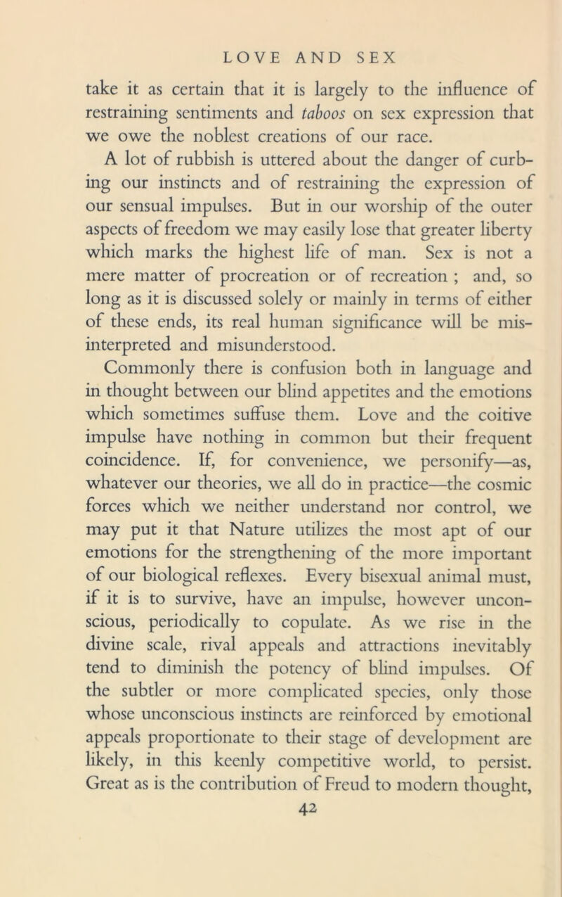 take it as certain that it is largely to the influence of restraining sentiments and taboos on sex expression that we owe the noblest creations of our race. A lot of rubbish is uttered about the danger of curb¬ ing our instincts and of restraining the expression of our sensual impulses. But in our worship of the outer aspects of freedom we may easily lose that greater liberty which marks the highest life of man. Sex is not a mere matter of procreation or of recreation ; and, so long as it is discussed solely or mainly in terms of either of these ends, its real human significance will be mis¬ interpreted and misunderstood. Commonly there is confusion both in language and in thought between our blind appetites and the emotions which sometimes suffuse them. Love and the coitive impulse have nothing in common but their frequent coincidence. If, for convenience, we personify—as, whatever our theories, we all do in practice—the cosmic forces which we neither understand nor control, we may put it that Nature utilizes the most apt of our emotions for the strengthening of the more important of our biological reflexes. Every bisexual animal must, if it is to survive, have an impulse, however uncon¬ scious, periodically to copulate. As we rise in the divine scale, rival appeals and attractions inevitably tend to diminish the potency of blind impulses. Of the subtler or more complicated species, only those whose unconscious instincts are reinforced by emotional appeals proportionate to their stage of development are likely, in this keenly competitive world, to persist. Great as is the contribution of Freud to modern thought,