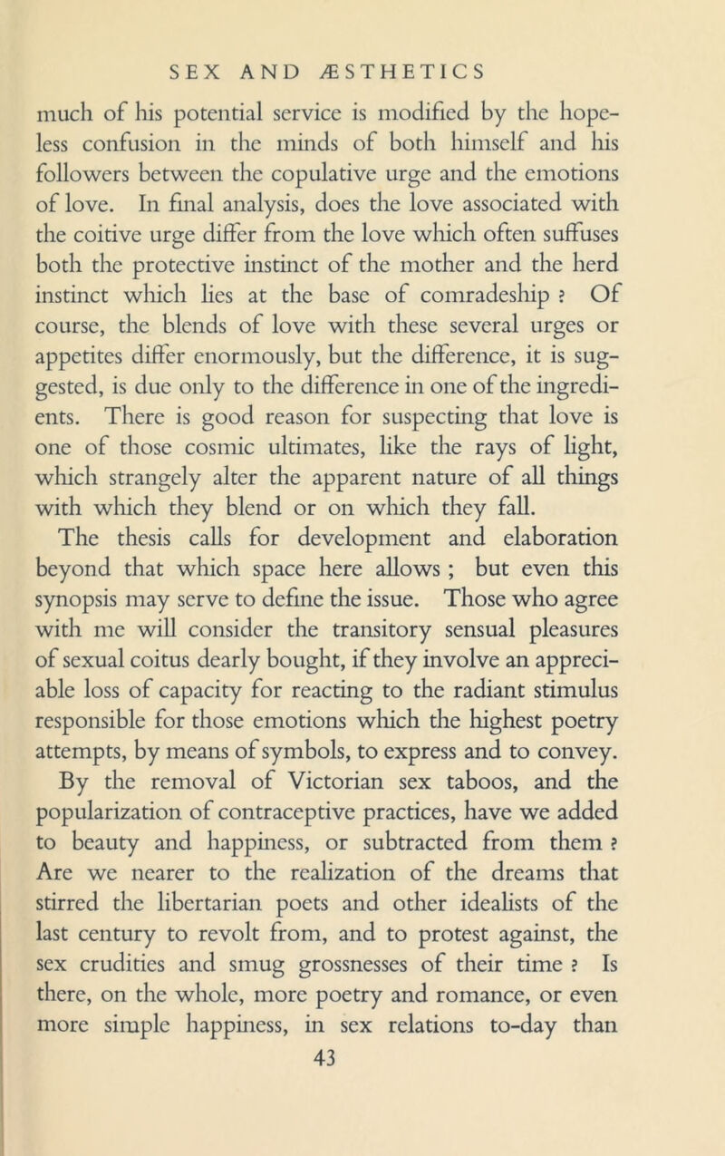 much of his potential service is modified by the hope¬ less confusion in the minds of both himself and his followers between the copulative urge and the emotions of love. In final analysis, does the love associated with the coitive urge differ from the love which often suffuses both the protective instinct of the mother and the herd instinct which lies at the base of comradeship ? Of course, the blends of love with these several urges or appetites differ enormously, but the difference, it is sug¬ gested, is due only to the difference in one of the ingredi¬ ents. There is good reason for suspecting that love is one of those cosmic ultimates, like the rays of light, which strangely alter the apparent nature of all things with which they blend or on which they fall. The thesis calls for development and elaboration beyond that which space here allows; but even this synopsis may serve to define the issue. Those who agree with me will consider the transitory sensual pleasures of sexual coitus dearly bought, if they involve an appreci¬ able loss of capacity for reacting to the radiant stimulus responsible for those emotions which the highest poetry attempts, by means of symbols, to express and to convey. By the removal of Victorian sex taboos, and the popularization of contraceptive practices, have we added to beauty and happiness, or subtracted from them ? Are we nearer to the realization of the dreams that stirred the libertarian poets and other idealists of the last century to revolt from, and to protest against, the sex crudities and smug grossnesses of their time ? Is there, on the whole, more poetry and romance, or even more simple happiness, in sex relations to-day than