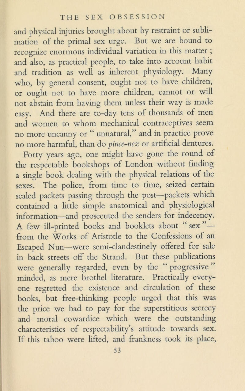 and physical injuries brought about by restraint or subli¬ mation of the primal sex urge. But we are bound to recognize enormous individual variation in this matter ; and also, as practical people, to take into account habit and tradition as well as inherent physiology. Many who, by general consent, ought not to have children, or ought not to have more children, cannot or will not abstain from having them unless their way is made easy. And there are to-day tens of thousands of men and women to whom mechanical contraceptives seem no more uncanny or “ unnatural,” and in practice prove no more harmful, than do pince-nez or artificial dentures. Forty years ago, one might have gone the round of the respectable bookshops of London without finding a single book dealing with the physical relations of the sexes. The police, from time to time, seized certain sealed packets passing through the post—packets which contained a little simple anatomical and physiological information—and prosecuted the senders for indecency. A few ill-printed books and booklets about “ sex ”— from the Works of Aristotle to the Confessions of an Escaped Nun—were semi-clandestinely offered for sale in back streets off the Strand. But these publications were generally regarded, even by the “ progressive ’ minded, as mere brothel literature. Practically every¬ one regretted the existence and circulation of these books, but free-thinking people urged that this was the price we had to pay for the superstitious secrecy and moral cowardice which were the outstanding characteristics of respectability’s attitude towards sex. If this taboo were lifted, and frankness took its place,