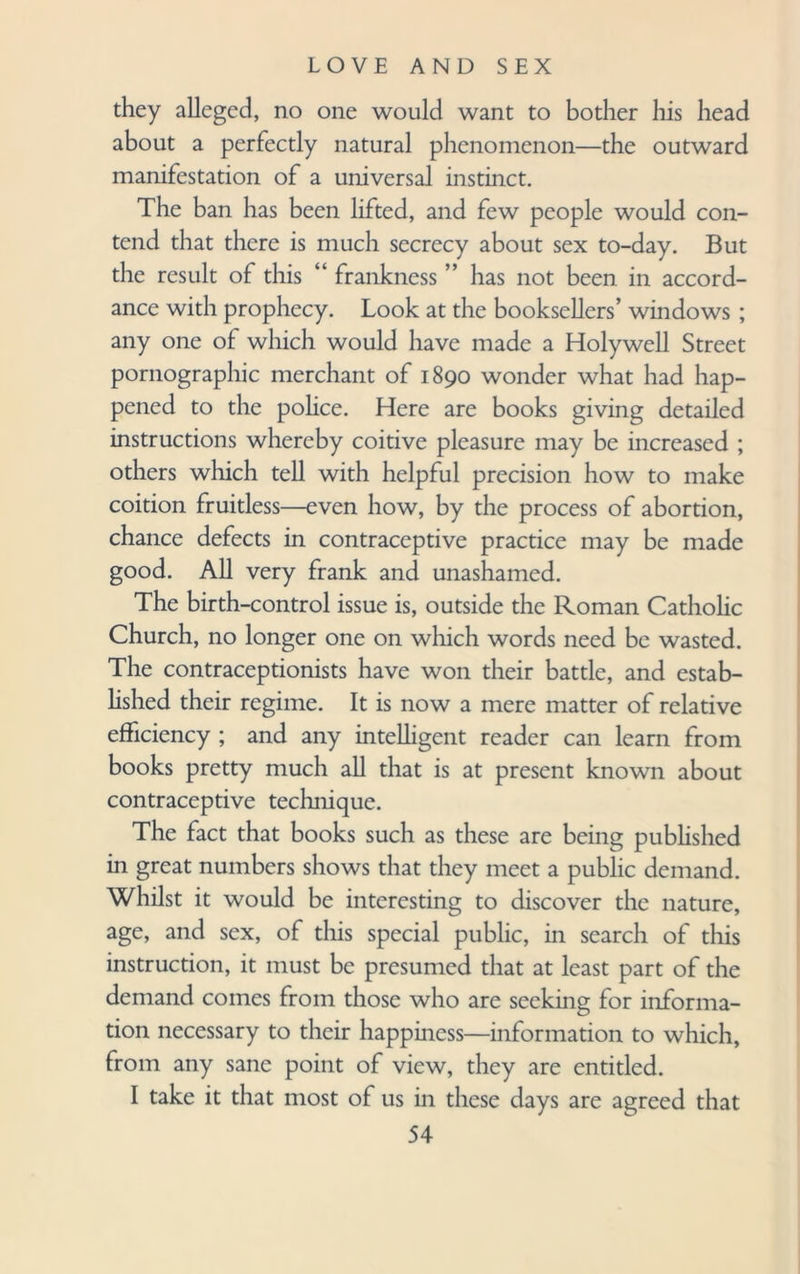 they alleged, no one would want to bother his head about a perfectly natural phenomenon—the outward manifestation of a universal instinct. The ban has been lifted, and few people would con¬ tend that there is much secrecy about sex to-day. But the result of this “ frankness ” has not been in accord¬ ance with prophecy. Look at the booksellers’ windows ; any one of which would have made a Holywell Street pornographic merchant of 1890 wonder what had hap¬ pened to the police. Here are books giving detailed instructions whereby coitive pleasure may be increased ; others which tell with helpful precision how to make coition fruitless—even how, by the process of abortion, chance defects in contraceptive practice may be made good. All very frank and unashamed. The birth-control issue is, outside the Roman Catholic Church, no longer one on which words need be wasted. The contraceptionists have won their battle, and estab¬ lished their regime. It is now a mere matter of relative efficiency ; and any intelligent reader can learn from books pretty much all that is at present known about contraceptive technique. The fact that books such as these are being published in great numbers shows that they meet a public demand. Whilst it would be interesting to discover the nature, age, and sex, of this special public, in search of this instruction, it must be presumed that at least part of the demand comes from those who are seeking for informa¬ tion necessary to their happiness—information to which, from any sane point of view, they are entitled. I take it that most of us in these days are agreed that