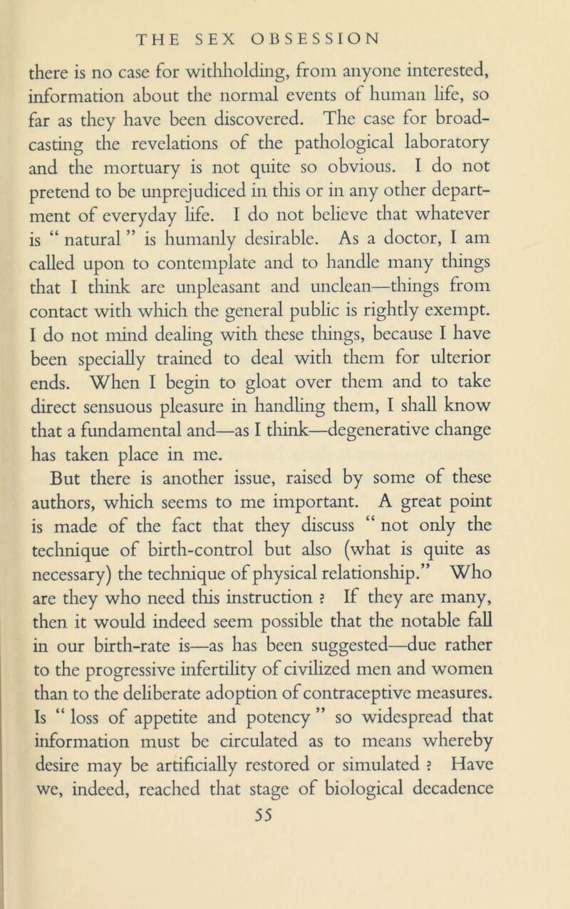 there is no case for withholding, from anyone interested, information about the normal events of human life, so far as they have been discovered. The case for broad¬ casting the revelations of the pathological laboratory and the mortuary is not quite so obvious. I do not pretend to be unprejudiced in this or in any other depart¬ ment of everyday life. I do not believe that whatever is “ natural ” is humanly desirable. As a doctor, I am called upon to contemplate and to handle many things that I think are unpleasant and unclean—things from contact with which the general public is rightly exempt. I do not mind dealing with these things, because I have been specially trained to deal with them for ulterior ends. When I begin to gloat over them and to take direct sensuous pleasure in handling them, I shall know that a fundamental and—as I think—degenerative change has taken place in me. But there is another issue, raised by some of these authors, which seems to me important. A great point is made of the fact that they discuss “ not only the technique of birth-control but also (what is quite as necessary) the technique of physical relationship.” Who are they who need this instruction ? If they are many, then it would indeed seem possible that the notable fall in our birth-rate is—as has been suggested—due rather to the progressive infertility of civilized men and women than to the deliberate adoption of contraceptive measures. Is “ loss of appetite and potency ” so widespread that information must be circulated as to means whereby desire may be artificially restored or simulated ? Have we, indeed, reached that stage of biological decadence