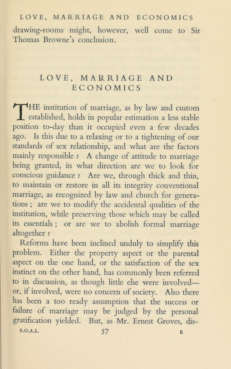 drawing-rooms might, however, well come to Sir Thomas Browne’s conclusion. LOVE, MARRIAGE AND ECONOMICS THE institution of marriage, as by law and custom established, holds in popular estimation a less stable position to-day than it occupied even a few decades ago. Is this due to a relaxing or to a tightening of our standards of sex relationship, and what are the factors mainly responsible ? A change of attitude to marriage being granted, in what direction are we to look for conscious guidance ? Are we, through thick and tliin, to maintain or restore in all its integrity conventional marriage, as recognized by law and church for genera¬ tions ; are we to modify the accidental qualities of the institution, while preserving those which may be called its essentials ; or are we to abolish formal marriage altogether ? Reforms have been inclined unduly to simplify this problem. Either the property aspect or the parental aspect on the one hand, or the satisfaction of the sex instinct on the other hand, has commonly been referred to in discussion, as though little else were involved— or, if involved, were no concern of society. Also there has been a too ready assumption that the success or failure of marriage may be judged by the personal gratification yielded. But, as Mr. Ernest Groves, dis-