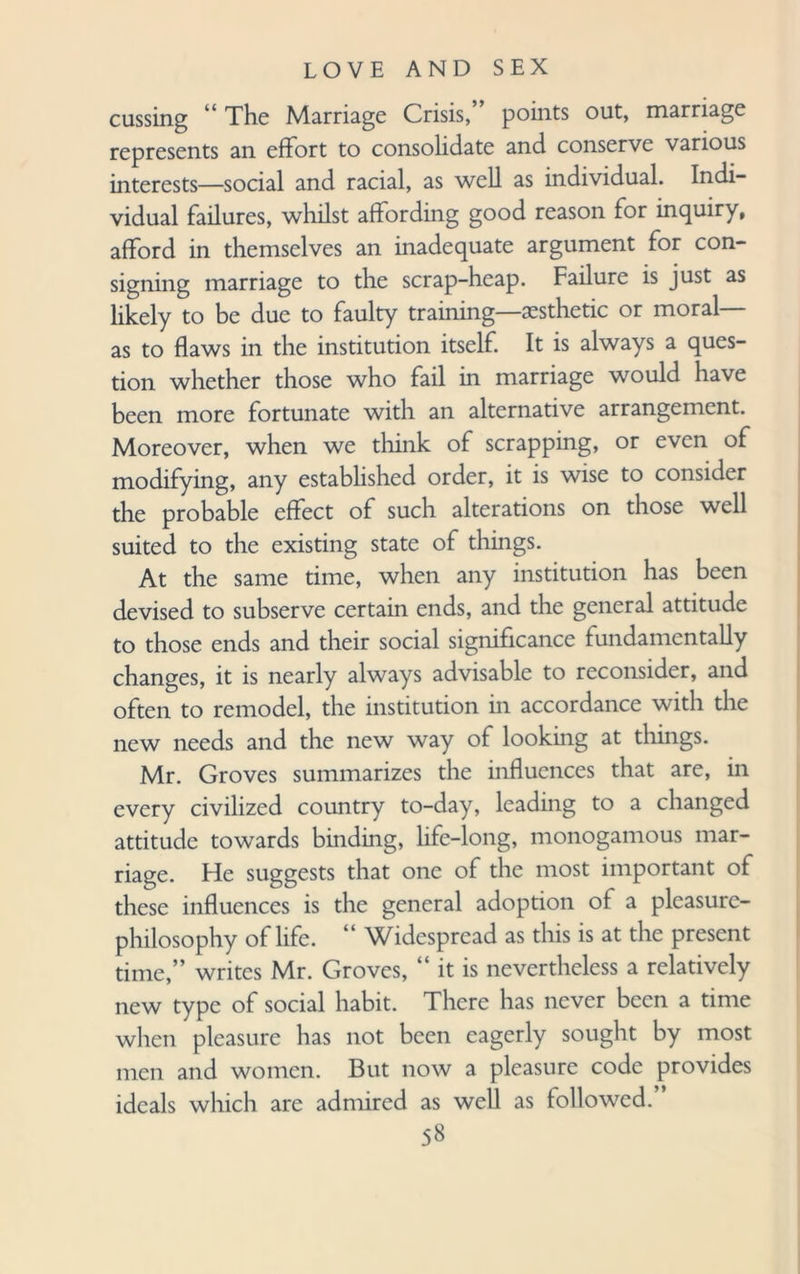 cussing “ The Marriage Crisis,” points out, marriage represents an effort to consolidate and conserve various interests—social and racial, as well as individual. Indi¬ vidual failures, whilst affording good reason for inquiry, afford in themselves an inadequate argument for con¬ signing marriage to the scrap-heap. Failure is just as likely to be due to faulty training—aesthetic or moral— as to flaws in the institution itself. It is always a ques¬ tion whether those who fail in marriage would have been more fortunate with an alternative arrangement. Moreover, when we think of scrapping, or even of modifying, any established order, it is wise to consider the probable effect of such alterations on those well suited to the existing state of things. At the same time, when any institution has been devised to subserve certain ends, and the general attitude to those ends and their social significance fundamentally changes, it is nearly always advisable to reconsider, and often to remodel, the institution in accordance with the new needs and the new way of looking at things. Mr. Groves summarizes the influences that are, in every civilized country to-day, leading to a changed attitude towards binding, life-long, monogamous mar¬ riage. He suggests that one of the most important of these influences is the general adoption of a pleasure- philosophy of life. “ Widespread as this is at the present time,” writes Mr. Groves, “ it is nevertheless a relatively new type of social habit. There has never been a time when pleasure has not been eagerly sought by most men and women. But now a pleasure code provides ideals which are admired as well as followed.”