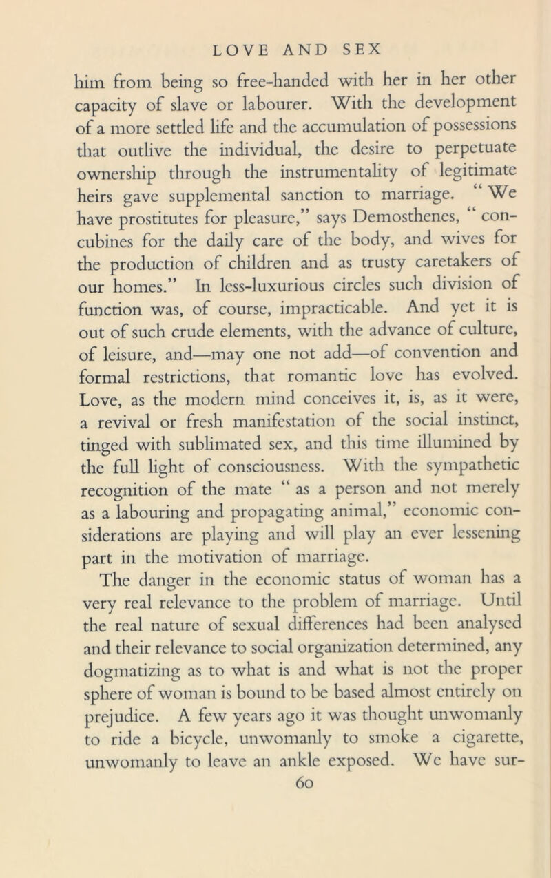 him from being so free-handed with her in her other capacity of slave or labourer. With the development of a more settled life and the accumulation of possessions that outlive the individual, the desire to perpetuate ownership through the instrumentality of legitimate heirs gave supplemental sanction to marriage. We have prostitutes for pleasure,” says Demosthenes, con¬ cubines for the daily care of the body, and wives for the production of children and as trusty caretakers of our homes.” In less-luxurious circles such division of function was, of course, impracticable. And yet it is out of such crude elements, with the advance of culture, of leisure, and—may one not add—of convention and formal restrictions, that romantic love has evolved. Love, as the modern mind conceives it, is, as it were, a revival or fresh manifestation of the social instinct, tinged with sublimated sex, and this time illumined by the full light of consciousness. With the sympathetic recognition of the mate “ as a person and not merely as a labouring and propagating animal,’ economic con¬ siderations are playing and will play an ever lessening part in the motivation of marriage. The danger in the economic status of woman has a very real relevance to the problem of marriage. Until the real nature of sexual differences had been analysed and their relevance to social organization determined, any dogmatizing as to what is and what is not the proper sphere of woman is bound to be based almost entirely on prejudice. A few years ago it was thought unwomanly to ride a bicycle, unwomanly to smoke a cigarette, unwomanly to leave an ankle exposed. We have sur-