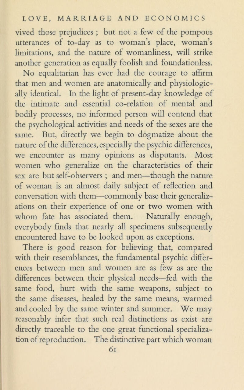 vived those prejudices ; but not a few of the pompous utterances of to-day as to woman’s place, woman’s limitations, and the nature of womanliness, will strike another generation as equally foolish and foundationless. No equalitarian has ever had the courage to affirm that men and women are anatomically and physiologic¬ ally identical. In the light of present-day knowledge of the intimate and essential co-relation of mental and bodily processes, no informed person will contend that the psychological activities and needs of the sexes are the same. But, directly we begin to dogmatize about the nature of the differences, especially the psychic differences, we encounter as many opinions as disputants. Most women who generalize on the characteristics of their sex are but self-observers ; and men—though the nature of woman is an almost daily subject of reflection and conversation with them—commonly base their generaliz¬ ations on their experience of one or two women with whom fate has associated them. Naturally enough, everybody finds that nearly all specimens subsequently encountered have to be looked upon as exceptions. There is good reason for believing that, compared with their resemblances, the fundamental psychic differ¬ ences between men and women are as few as are the differences between their physical needs—fed with the same food, hurt with the same weapons, subject to the same diseases, healed by the same means, warmed and cooled by the same winter and summer. We may reasonably infer that such real distinctions as exist arc directly traceable to the one great functional specializa¬ tion of reproduction. The distinctive part which woman