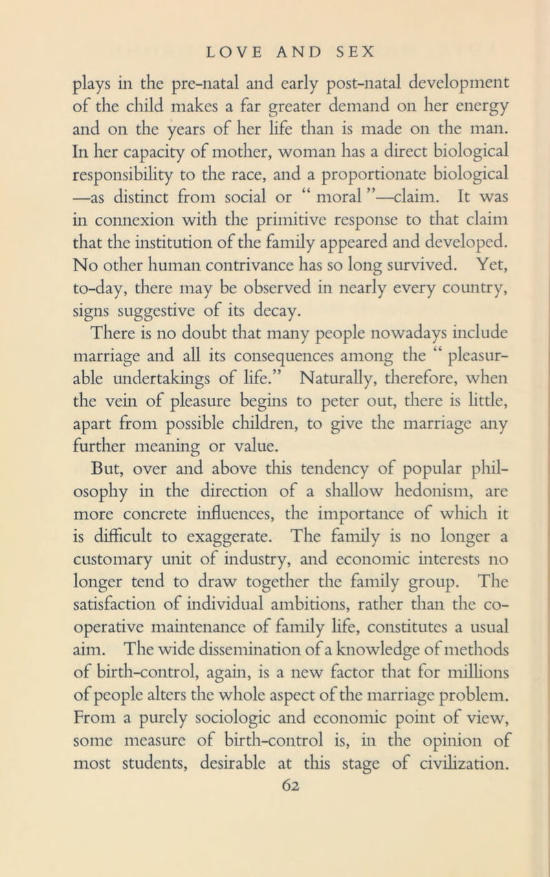 plays in the pre-natal and early post-natal development of the child makes a far greater demand on her energy and on the years of her life than is made on the man. In her capacity of mother, woman has a direct biological responsibility to the race, and a proportionate biological —as distinct from social or “ moral ”—claim. It was in connexion with the primitive response to that claim that the institution of the family appeared and developed. No other human contrivance has so long survived. Yet, to-day, there may be observed in nearly every country, signs suggestive of its decay. There is no doubt that many people nowadays include marriage and all its consequences among the “ pleasur¬ able undertakings of life.” Naturally, therefore, when the vein of pleasure begins to peter out, there is little, apart from possible children, to give the marriage any further meaning or value. But, over and above this tendency of popular phil¬ osophy in the direction of a shallow hedonism, are more concrete influences, the importance of which it is difficult to exaggerate. The family is no longer a customary unit of industry, and economic interests no longer tend to draw together the family group. The satisfaction of individual ambitions, rather than the co¬ operative maintenance of family life, constitutes a usual aim. The wide dissemination of a knowledge of methods of birth-control, again, is a new factor that for millions of people alters the whole aspect of the marriage problem. From a purely sociologic and economic point of view, some measure of birth-control is, in the opinion of most students, desirable at this stage of civilization.