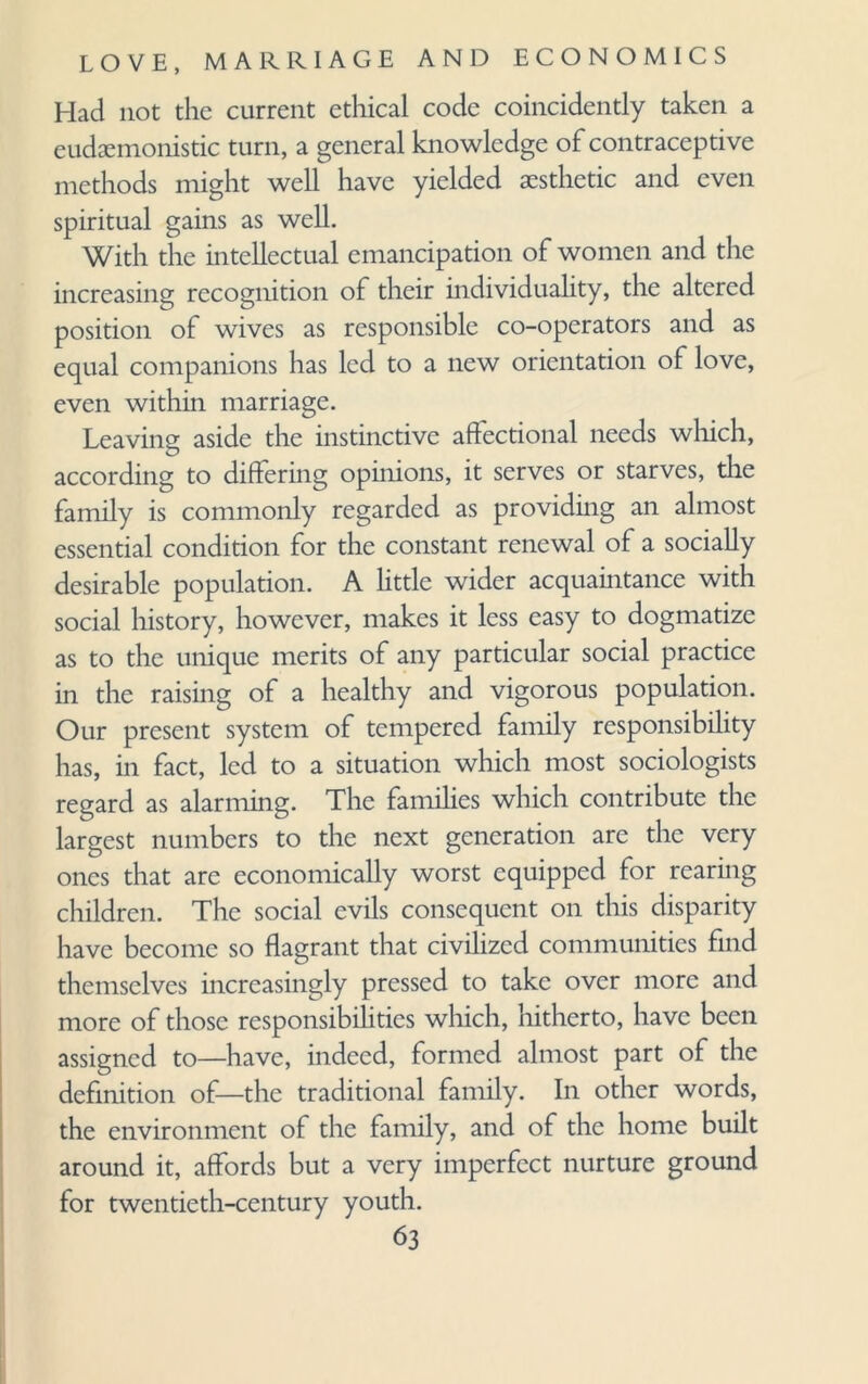 Had not the current ethical code coincidently taken a eudaemonistic turn, a general knowledge of contraceptive methods might well have yielded aesthetic and even spiritual gains as well. With the intellectual emancipation of women and the increasing recognition of their individuality, the altered position of wives as responsible co-operators and as equal companions has led to a new orientation of love, even within marriage. Leaving aside the instinctive affectional needs which, according to differing opinions, it serves or starves, the family is commonly regarded as providing an almost essential condition for the constant renewal of a socially desirable population. A little wider acquaintance with social history, however, makes it less easy to dogmatize as to the unique merits of any particular social practice in the raising of a healthy and vigorous population. Our present system of tempered family responsibility has, in fact, led to a situation which most sociologists regard as alarming. The families which contribute the largest numbers to the next generation are the very ones that are economically worst equipped for rearing children. The social evils consequent on this disparity have become so flagrant that civilized communities find themselves increasingly pressed to take over more and more of those responsibilities which, hitherto, have been assigned to—have, indeed, formed almost part of the definition of—the traditional family. In other words, the environment of the family, and of the home built around it, affords but a very imperfect nurture ground for twentieth-century youth.