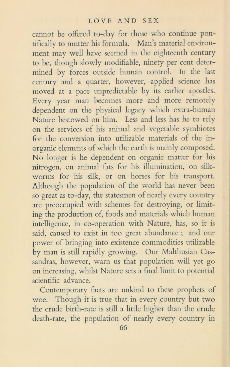 cannot be offered to-day for those who continue pon- tifically to mutter his formula. Man’s material environ¬ ment may well have seemed in the eighteenth century to be, though slowly modifiable, ninety per cent deter¬ mined by forces outside human control. In the last century and a quarter, however, applied science has moved at a pace unpredictable by its earlier apostles. Every year man becomes more and more remotely dependent on the physical legacy which extra-human Nature bestowed on him. Less and less has he to rely on the services of his animal and vegetable symbiotes for the conversion into utilizable materials of the in¬ organic elements of which the earth is mainly composed. No longer is he dependent on organic matter for his nitrogen, on animal fats for his illumination, on silk¬ worms for his silk, or on horses for his transport. Although the population of the world has never been so great as to-day, the statesmen of nearly every country are preoccupied with schemes for destroying, or limit¬ ing the production of, foods and materials which human intelligence, in co-operation with Nature, has, so it is said, caused to exist in too great abundance ; and our power of bringing into existence commodities utilizable by man is still rapidly growing. Our Malthusian Cas- sandras, however, warn us that population will yet go on increasing, whilst Nature sets a final limit to potential scientific advance. Contemporary facts arc unkind to these prophets of woe. Though it is true that in every country but two the crude birth-rate is still a little higher than the crude death-rate, the population of nearly every country in