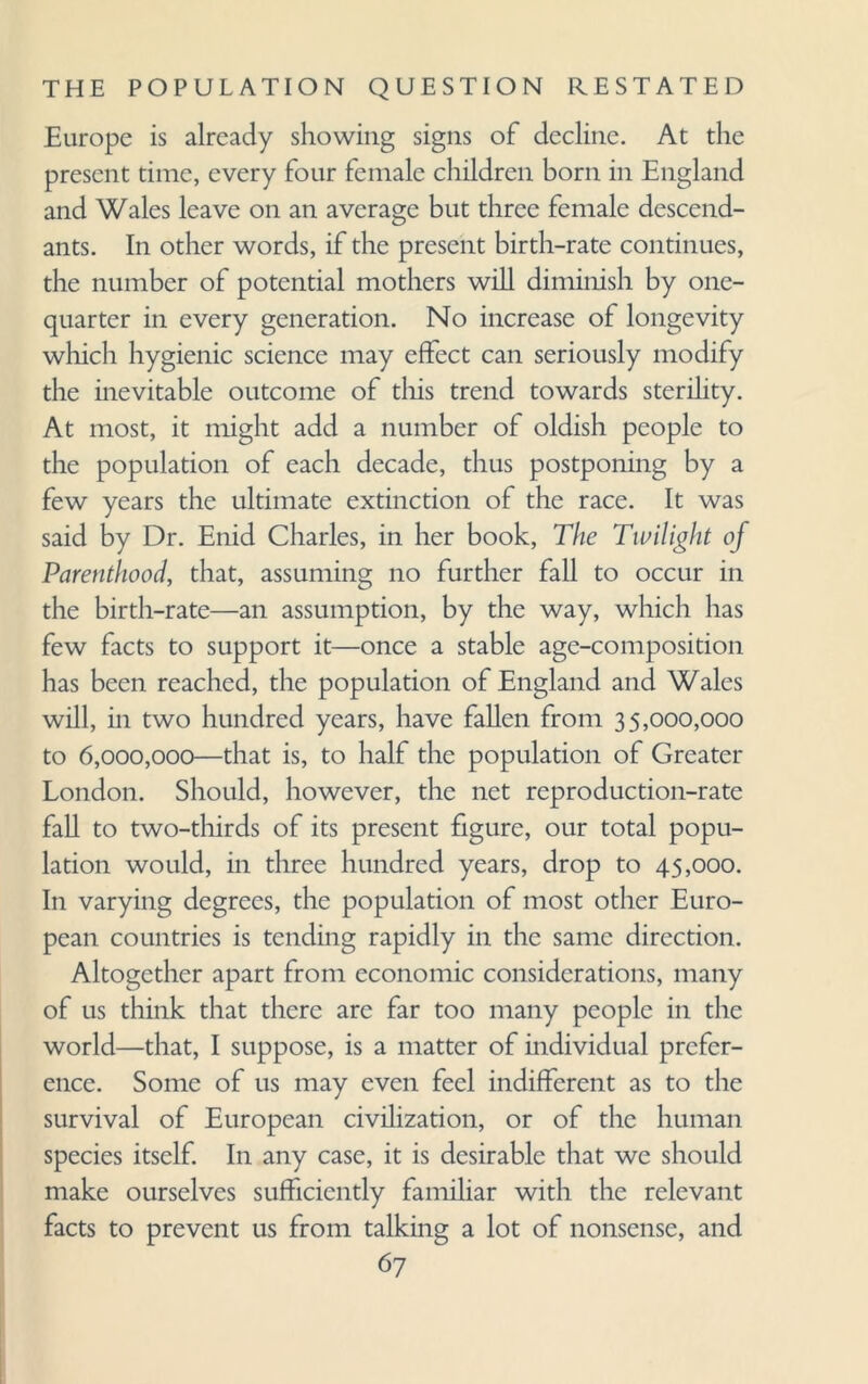 Europe is already showing signs of decline. At the present time, every four female children born in England and Wales leave on an average but three female descend¬ ants. In other words, if the present birth-rate continues, the number of potential mothers will diminish by one- quarter in every generation. No increase of longevity which hygienic science may effect can seriously modify the inevitable outcome of this trend towards sterility. At most, it might add a number of oldish people to the population of each decade, thus postponing by a few years the ultimate extinction of the race. It was said by Dr. Enid Charles, in her book, The Twilight of Parenthood, that, assuming no further fall to occur in the birth-rate—an assumption, by the way, which has few facts to support it—once a stable age-composition has been reached, the population of England and Wales will, in two hundred years, have fallen from 35,000,000 to 6,000,000—that is, to half the population of Greater London. Should, however, the net reproduction-rate fall to two-thirds of its present figure, our total popu¬ lation would, in three hundred years, drop to 45,000. In varying degrees, the population of most other Euro¬ pean countries is tending rapidly in the same direction. Altogether apart from economic considerations, many of us think that there arc far too many people in the world—that, I suppose, is a matter of individual prefer¬ ence. Some of us may even feel indifferent as to the survival of European civilization, or of the human species itself. In any case, it is desirable that we should make ourselves sufficiently familiar with the relevant facts to prevent us from talking a lot of nonsense, and