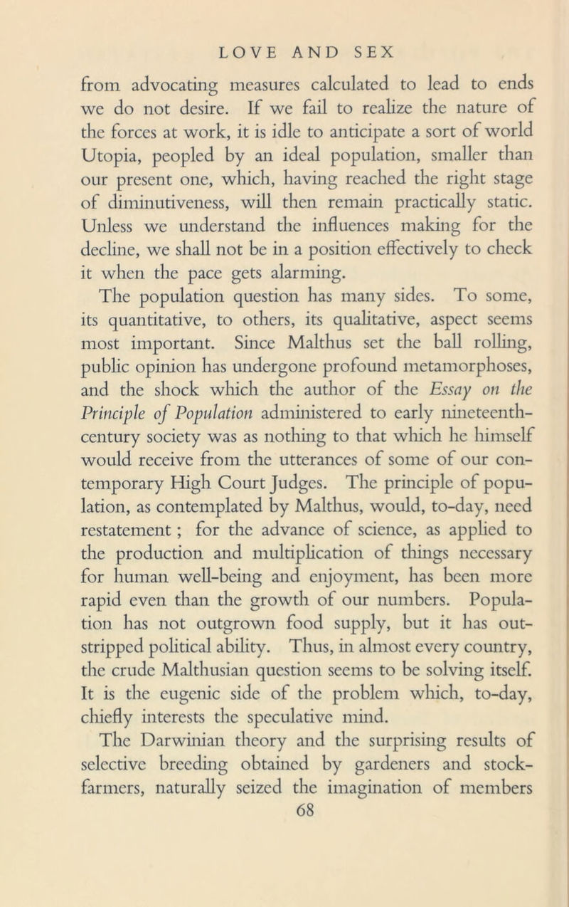 from advocating measures calculated to lead to ends we do not desire. If we fail to realize the nature of the forces at work, it is idle to anticipate a sort of world Utopia, peopled by an ideal population, smaller than our present one, which, having reached the right stage of diminutiveness, will then remain practically static. Unless we understand the influences making for the decline, we shall not be in a position effectively to check it when the pace gets alarming. The population question has many sides. To some, its quantitative, to others, its qualitative, aspect seems most important. Since Malthus set the ball rolling, public opinion has undergone profound metamorphoses, and the shock which the author of the Essay on the Principle of Population administered to early nineteenth- century society was as nothing to that which he himself would receive from the utterances of some of our con¬ temporary High Court Judges. The principle of popu¬ lation, as contemplated by Malthus, would, to-day, need restatement; for the advance of science, as applied to the production and multiplication of things necessary for human well-being and enjoyment, has been more rapid even than the growth of our numbers. Popula¬ tion has not outgrown food supply, but it has out¬ stripped political ability. Thus, in almost every country, the crude Malthusian question seems to be solving itself. It is the eugenic side of the problem which, to-day, chiefly interests the speculative mind. The Darwinian theory and the surprising results of selective breeding obtained by gardeners and stock- farmers, naturally seized the imagination of members