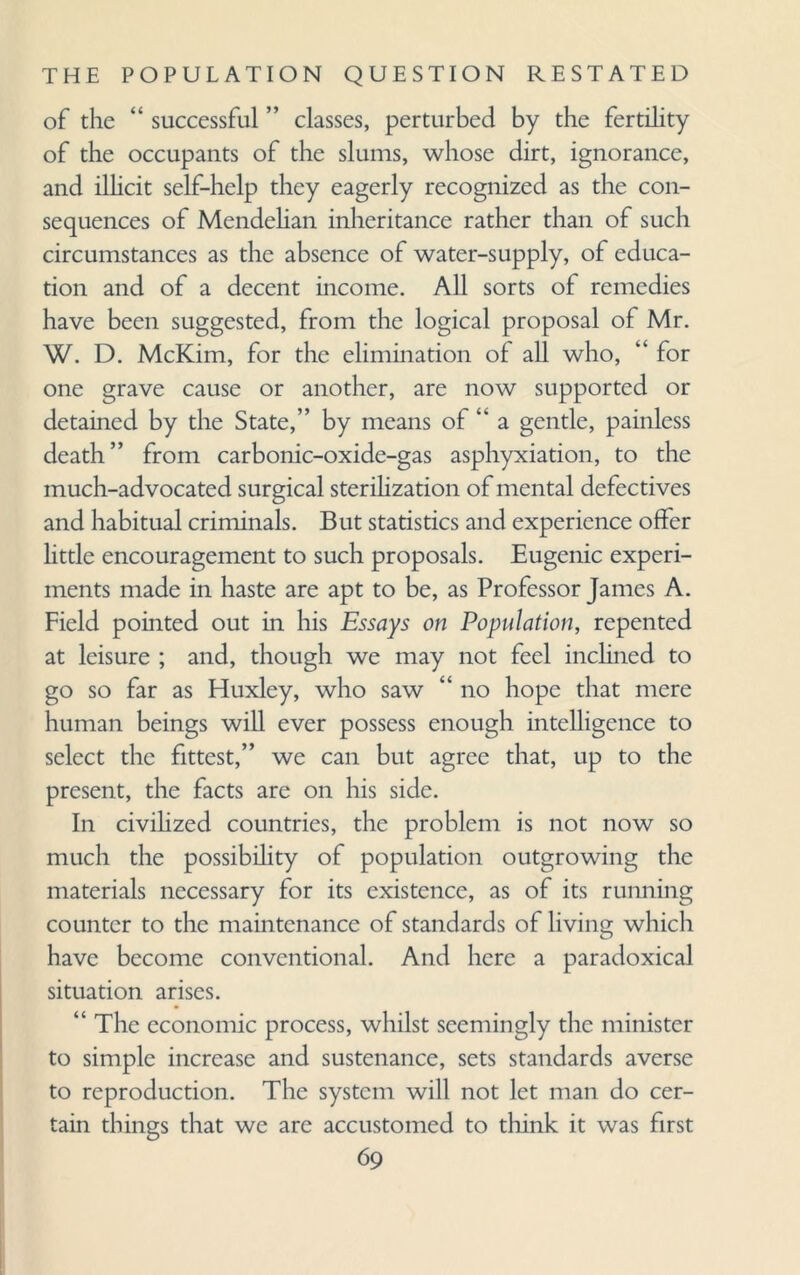 of the “ successful ” classes, perturbed by the fertility of the occupants of the slums, whose dirt, ignorance, and illicit self-help they eagerly recognized as the con¬ sequences of Mendelian inheritance rather than of such circumstances as the absence of water-supply, of educa¬ tion and of a decent income. All sorts of remedies have been suggested, from the logical proposal of Mr. W. D. McKim, for the elimination of all who, “ for one grave cause or another, are now supported or detained by the State,” by means of ” a gentle, painless death” from carbonic-oxide-gas asphyxiation, to the much-advocated surgical sterilization of mental defectives and habitual criminals. But statistics and experience offer little encouragement to such proposals. Eugenic experi¬ ments made in haste are apt to be, as Professor James A. Field pointed out in his Essays on Population, repented at leisure ; and, though we may not feel inclined to go so far as Huxley, who saw “ no hope that mere human beings will ever possess enough intelligence to select the fittest,” we can but agree that, up to the present, the facts are on his side. In civilized countries, the problem is not now so much the possibility of population outgrowing the materials necessary for its existence, as of its running counter to the maintenance of standards of living which have become conventional. And here a paradoxical situation arises. “ The economic process, whilst seemingly the minister to simple increase and sustenance, sets standards averse to reproduction. The system will not let man do cer¬ tain things that we are accustomed to think it was first